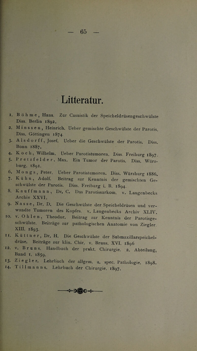 Litteratur. 1. B ö h ni e , Hans. Zar Casuistik der Speicheldriisengeschwiilste Diss. Berlin 1892. 2. Minssen, Heinrich. Ueber gemischte Geschwülste der Parotis. Diss. Göttingen 1874 3. A 1 s d o r f f, Josef. Ueber die Geschwülste der Parotis. Diss. Bonn 1887. 4. Koch, Wilhelm. Ueber Parotistumoren. Diss. Freiburg 1897. 5. Pretzfelder, Max. Ein Tumor der Parotis. Diss. Würz¬ burg. 1891. 6. Mongs, Peter. Ueber Parotistumoren. Diss. Würzburg 1886. 7. K ü h n , Adolf. Beitrag zur Kenntnis der gemischten Ge¬ schwülste der Parotis. Diss. Freiburg i. B. 1894. 8. Kauffmann, Dr. C. Das Parotissarkom. v. Langenbecks Archiv XXVI. 9. Nasse, Dr. D. Die Geschwülste der Speicheldrüsen und ver¬ wandte Tumoren des Kopfes, v. Langenbecks Archiv XLIV, 10. v, Ohlen, Theodor. Beitrag zur Kenntnis der Parotisge- schwiilste. Beiträge zur pathologischen Anatomie von Ziegler XIII. 1893. 11. Küttner, Dr. H. Die Geschwülste der Submaxillarspeichel- driise. Beiträge zur klin. Chir. v. Bruns. XVI. 1896 12. v. Bruns. Handbuch der prakt. Chirurgie. 2. Abteilung, Band 1, 1859. 13. Ziegler. Lehrbuch der allgem. u. spec. Pathologie. 1898. 14* I i 11 m a n n s. Lehrbuch der Chirurgie. 1897.