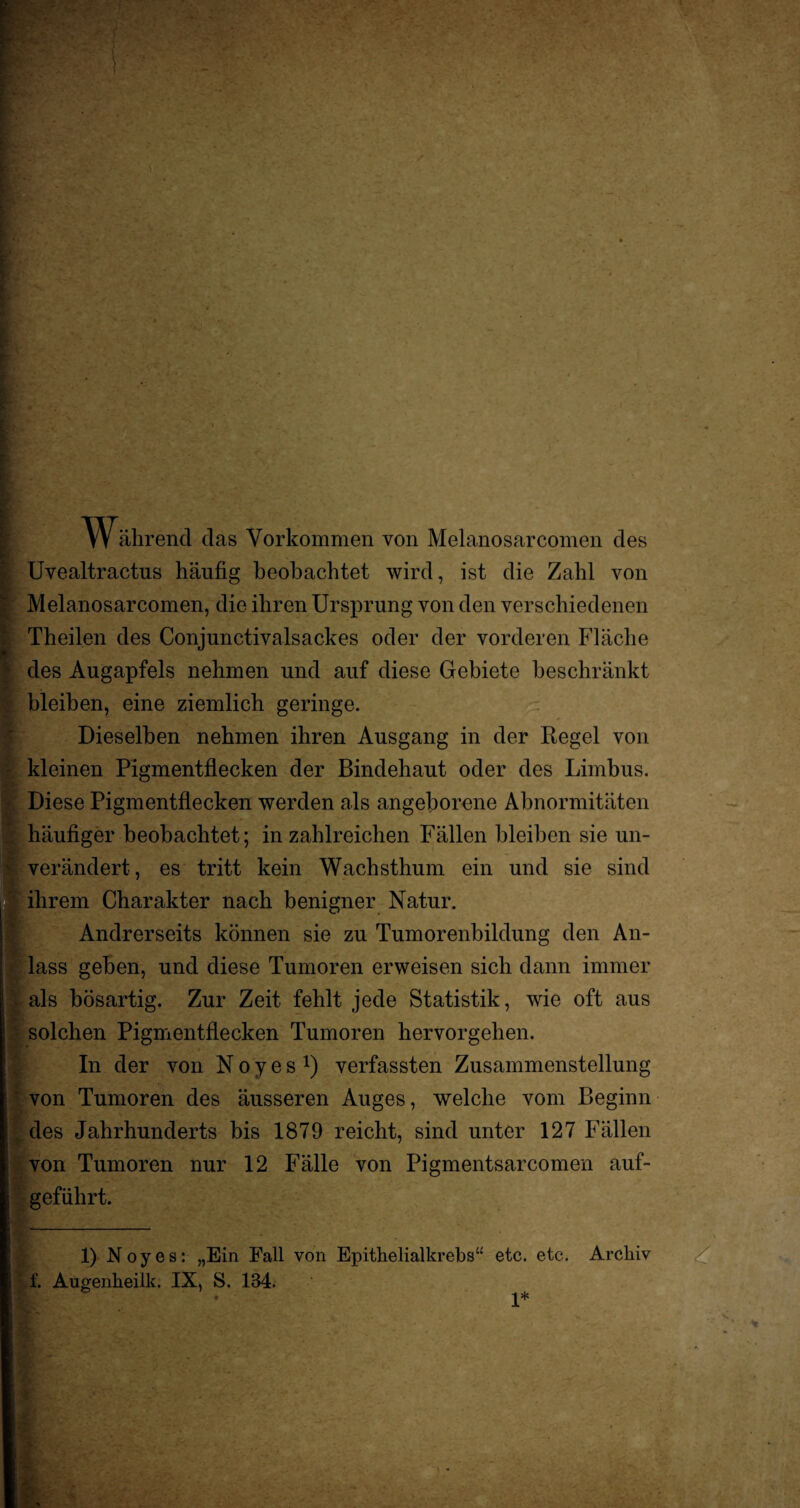 Tr ährend das Vorkommen von Melanosarcomen des Uvealtractns häufig beobachtet wird, ist die Zahl von Melanosarcomen, die ihren Ursprung von den verschiedenen Theilen des Conjunctivalsackes oder der vorderen Fläche des Augapfels nehmen und auf diese Gebiete beschränkt bleiben, eine ziemlich geringe. Dieselben nehmen ihren Ausgang in der Regel von kleinen Pigmentflecken der Bindehaut oder des Limbus. Diese Pigmentflecken werden als angeborene Abnormitäten häufiger beobachtet; in zahlreichen Fällen bleiben sie un¬ verändert, es tritt kein Wachsthum ein und sie sind ihrem Charakter nach benigner Natur. Andrerseits können sie zu Tumorenbildung den An¬ lass geben, und diese Tumoren erweisen sich dann immer als bösartig. Zur Zeit fehlt jede Statistik, wie oft aus solchen Pigmentflecken Tumoren hervorgehen. In der von N o y e s x) verfassten Zusammenstellung von Tumoren des äusseren Auges, welche vom Beginn des Jahrhunderts bis 1879 reicht, sind unter 127 Fällen von Tumoren nur 12 Fälle von Pigmentsarcomen auf¬ geführt. 1) Noyes: „Ein Fall von Epithelialkrebs“ etc. etc. Archiv f. Augenheilk. IX, S. 134. 1*