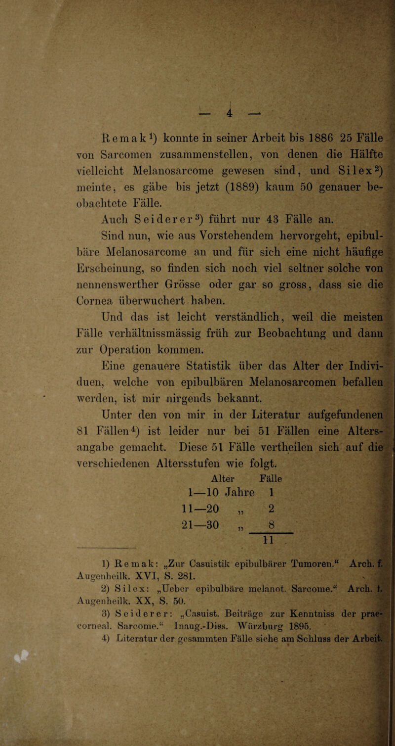 von Sarcomen zusammenstellen, von denen die Hälfte vielleicht Melanosarcome gewesen sind, und Silex2) meinte, es gäbe bis jetzt (1889) kaum 50 genauer be¬ obachtete Fälle. Auch Sei der er3) führt nur 43 Fälle an. Sind nun, wie aus Vorstehendem hervorgeht, epibul- bäre Melanosarcome an und für sich eine nicht häufige Erscheinung, so finden sich noch viel seltner solche von nennenswerther Grösse oder gar so gross, dass sie die Cornea überwuchert haben. Und das ist leicht verständlich, weil die meisten Fälle verhältnissmässig früh zur Beobachtung und dann zur Operation kommen. Eine genauere Statistik über das Alter der Indivi¬ duen, welche von epibulbären Melanosarcomen befallen werden, ist mir nirgends bekannt. Unter den von mir in der Literatur aufgefundenen 81 Fällen4) ist leider nur bei 51 Fällen eine Alters¬ angabe gemacht. Diese 51 Fälle vertheilen sich auf die verschiedenen Altersstufen wie folgt. Alter Fälle 1—10 Jahre 1 11—20 „ 2 I 21—30 „ 8 ] _ 11 . Jrl 1) Remak: „Zur Casuistik epibulbärer Tumoren.“ Arch. f. Augenheilk. XVI, S. 281. 2) Silex: „Ueber epibulbäre melanot. Sarcome.“ Arcli. 1. Augenheilk. XX, S. 50. 3) S eitlerer: „Casuist. Beiträge zur Kenntniss der prae- eorneal. Sarcome.“ Inaug.-Diss. Würzburg 1895. 4) Literatur der gesummten Fälle siehe am Schluss der Arbeit.