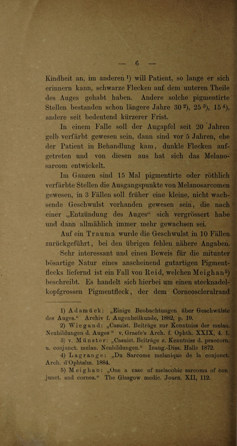 Kindheit an, im anderen !) will Patient, so lange er sich erinnern kann, schwarze Flecken auf dem unteren Theile des Auges gehabt haben. Andere solche pigmentirte Stellen bestanden schon längere Jahre 30 1 2), 25 3), 15 4), andere seit bedeutend kürzerer Frist. In einem Falle soll der Augapfel seit 20 Jahren gelb verfärbt gewesen sein, dann sind vor 5 Jahren, ehe der Patient in Behandlung kam, dunkle Flecken auf¬ getreten und von diesen aus hat sich das Melano- sarcom entwickelt. Im Ganzen sind 15 Mal pigmentirte oder röthlich verfärbte Stellen die Ausgangspunkte von Melanosarcomen gewesen, in 3 Fällen soll früher eine kleine, nicht wach¬ sende Geschwulst vorhanden gewesen sein, die nach einer „Entzündung des Auges“ sich vergrössert habe und dann allmählich immer mehr gewachsen sei. Auf ein Trauma wurde die Geschwulst in 10 Fällen zurückgeführt, bei den übrigen fehlen nähere Angaben. Sehr interessant und einen Beweis für die mitunter bösartige Natur eines anscheinend gutartigen Pigment- Hecks liefernd ist ein Fall von Heid, welchen Meighan5) beschreibt. Es handelt sich hierbei um einen stecknadel¬ kopfgrossen Pigmentfleck, der dem Corneoscleralrand 1) Adamück: „Einige Beobachtungen über Geschwülste des Auges.“ Archiv f. Augenheilkunde, 1882, p. 19. 2) Wiegand: „Casuist. Beiträge zur Kenntniss der melan. Neubildungen d. Auges “ v. Graefe’s Arch. f. Ophth. XXIX, 4. 1. 3) v. Münster: „Casuist. Beiträge z. Kenntniss d. praecorn. u. conjunct. melan. Neubildungen.“ Inaug.-Diss. Halle 1872. 4) Lagrange: „Du Sarcome melanique de la conjonct. Arch. d’Ophtalm. 1884. 5) Meighan: „One a case of melacobic sarcoma of con junct. and oornea.“ The Glasgow medic. Journ. XII, 112.