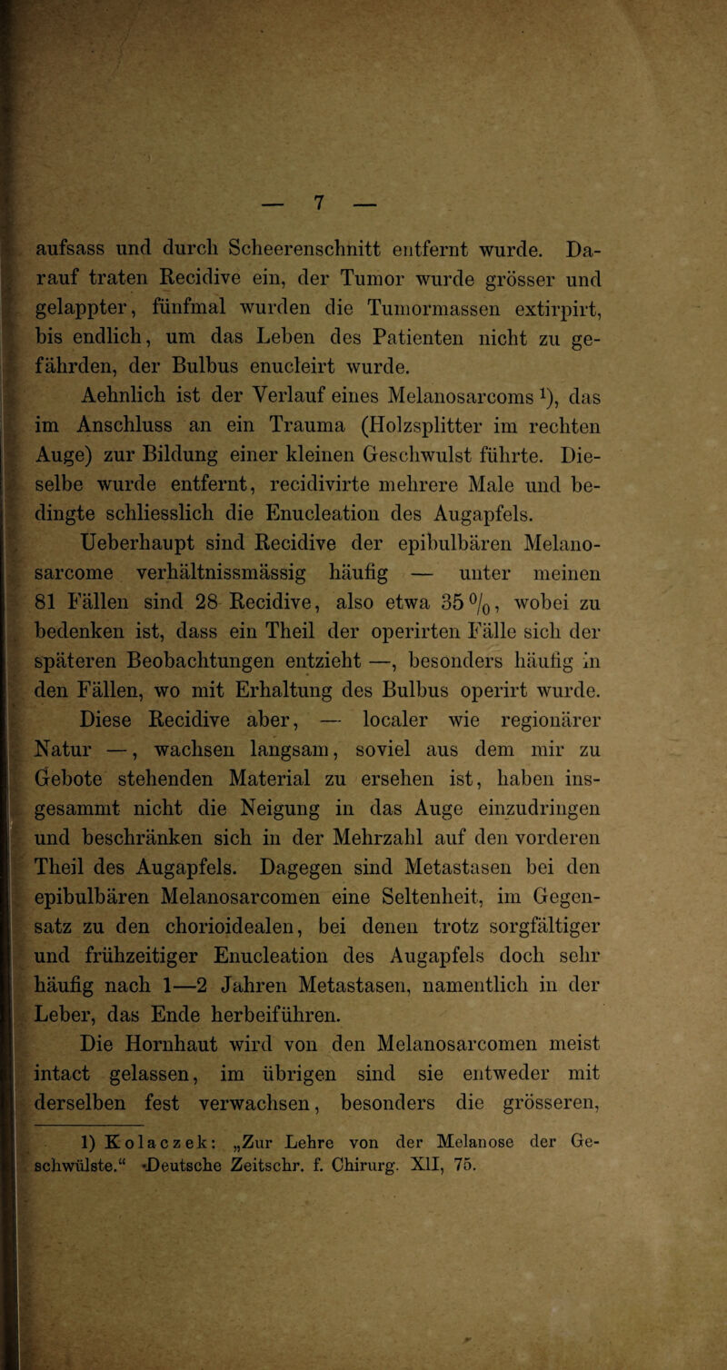 ■i aufsass und durch Scheerenschnitt entfernt wurde. Da¬ rauf traten Recidive ein, der Tumor wurde grösser und gelappter, fünfmal wurden die Tumormassen extirpirt, bis endlich, um das Lehen des Patienten nicht zu ge¬ fährden, der Bulbus enucleirt wurde. Aehnlich ist der Verlauf eines Melanosarcoms % das im Anschluss an ein Trauma (Holzsplitter im rechten Auge) zur Bildung einer kleinen Geschwulst führte. Die¬ selbe wurde entfernt, recidivirte mehrere Male und be¬ dingte schliesslich die Enucleation des Augapfels. Ueberhaupt sind Recidive der epibulbären Melano- sarcome verhältnissmässig häufig — unter meinen 81 Fällen sind 28 Recidive, also etwa 35%, wobei zu bedenken ist, dass ein Theil der operirten Fälle sich der späteren Beobachtungen entzieht —, besonders häutig in den Fällen, wo mit Erhaltung des Bulbus operirt wurde. Diese Recidive aber, — localer wie regionärer Natur —, wachsen langsam, soviel aus dem mir zu Gebote stehenden Material zu ersehen ist, haben ins- gesammt nicht die Neigung in das Auge einzudringen und beschränken sich in der Mehrzahl auf den vorderen Theil des Augapfels. Dagegen sind Metastasen bei den epibulbären Melanosarcomen eine Seltenheit, im Gegen¬ satz zu den chorioidealen, bei denen trotz sorgfältiger und frühzeitiger Enucleation des Augapfels doch sehr häufig nach 1—2 Jahren Metastasen, namentlich in der Leber, das Ende herbeiführen. Die Hornhaut wird von den Melanosarcomen meist intact gelassen, im übrigen sind sie entweder mit derselben fest verwachsen, besonders die grösseren, 1) Kolaczek : „Zur Lehre von der Melanose der Ge¬ schwülste.“ 'Deutsche Zeitschr. f. Chirurg. XII, 75. ■