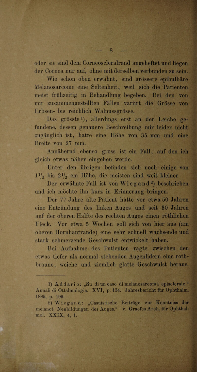 oder sie sind dem Corneoscleralrand angeheftet und liegen der Cornea nur auf, ohne mit derselben verbunden zu sein. Wie schon oben erwähnt, sind grössere epibulbäre Melanosarcome eine Seltenheit, weil sich die Patienten meist frühzeitig in Behandlung begehen. Bei den von mir zusammengestellten Fällen variirt die Grösse von Erbsen- bis reichlich Walnussgrösse. Das grösste1), allerdings erst an der Leiche ge¬ fundene, dessen genauere Beschreibung mir leider nicht zugänglich ist, hatte eine Höhe von 35 mm und eine Breite von 27 mm. Annähernd ebenso gross ist ein Fall, auf den ich gleich etwas näher eingehen werde. Unter den übrigen befinden sich noch einige von 11I2 Ins 21/2 cm Höhe, die meisten sind weit Meiner. Der erwähnte Fall ist von Wiegand2) beschrieben und ich möchte ihn kurz in Erinnerung bringen. Der 77 Jahre alte Patient hatte vor etwa 50 Jahren eine Entzündung des linken Auges und seit 30 Jahren auf der oberen Hälfte des rechten Auges einen röthliclien Fleck. Vor etwa 5 Wochen soll sich von hier aus (am oberen Hornhautrande) eine sehr schnell wachsende und stark schmerzende Geschwulst entwickelt haben. Bei Aufnahme des Patienten ragte zwischen den etwas tiefer als normal stehenden Augenlidern eine roth- braune, weiche und ziemlich glatte Geschwulst heraus. 1) Ad dar io: „Su di un caso di melanosarcoma episclerale.“ Annali di Ottalmologia. XVI, p. 134. Jahresbericht für Ophthalm. 1885, p. 199. 2) Wiegand: „Casuistische Beiträge zur Kenntniss der melanot. Neubildungen des Auges.“ v. Graefes Arch. für Ophthal- mol. XXIX, 4, 1.