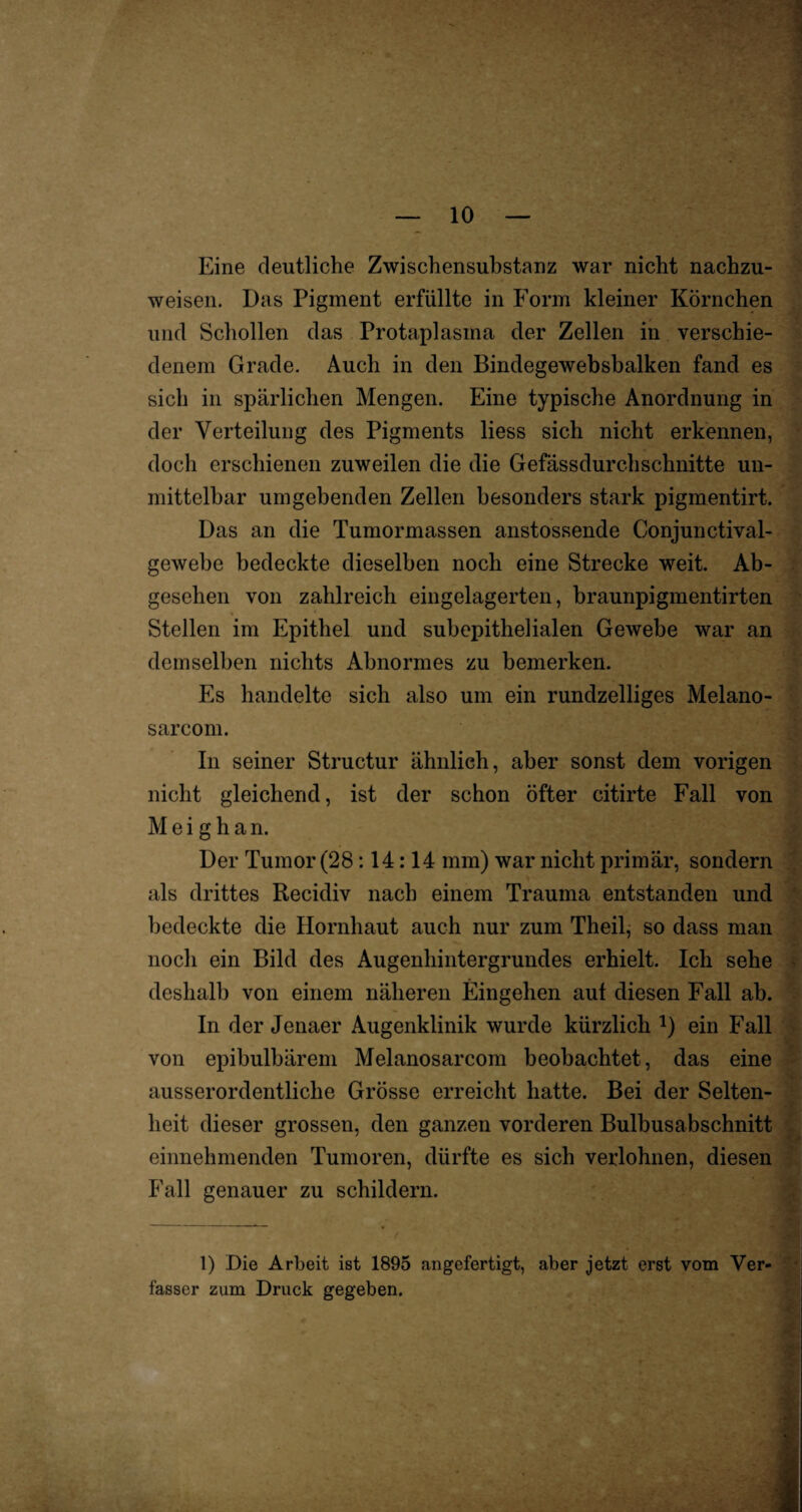 Eine deutliche Zwischensubstanz war nicht nachzu¬ weisen. Das Pigment erfüllte in Form kleiner Körnchen und Schollen das Frotaplasma der Zellen in verschie¬ denem Grade. Auch in den Bindegewebsbalken fand es sich in spärlichen Mengen. Eine typische Anordnung in der Verteilung des Pigments liess sich nicht erkennen, doch erschienen zuweilen die die Gefässdurchschnitte un¬ mittelbar umgebenden Zellen besonders stark pigmentirt. Das an die Tumormassen anstossende Conjunctival- gewebe bedeckte dieselben noch eine Strecke weit. Ab¬ gesehen von zahlreich eingelagerten, braunpigmentirten Stellen im Epithel und subepithelialen Gewebe war an demselben nichts Abnormes zu bemerken. Es handelte sich also um ein rundzeiliges Melano- sarcom. In seiner Structur ähnlich, aber sonst dem vorigen nicht gleichend, ist der schon öfter citirte Fall von M e i g h a n. Der Tumor (28 :14:14 mm) war nicht primär, sondern als drittes Recidiv nach einem Trauma entstanden und bedeckte die Hornhaut auch nur zum Theil, so dass man noch ein Bild des Augenhintergrundes erhielt. Ich sehe deshalb von einem näheren Eingehen aut diesen Fall ab. In der Jenaer Augenklinik wurde kürzlich 1) ein Fall von epibulbärem Melanosarcom beobachtet, das eine ausserordentliche Grösse erreicht hatte. Bei der Selten¬ heit dieser grossen, den ganzen vorderen Bulbusabschnitt einnehmenden Tumoren, dürfte es sich verlohnen, diesen Fall genauer zu schildern. 1) Die Arbeit ist 1895 angefertigt, aber jetzt erst vom Ver¬ fasser zum Druck gegeben.