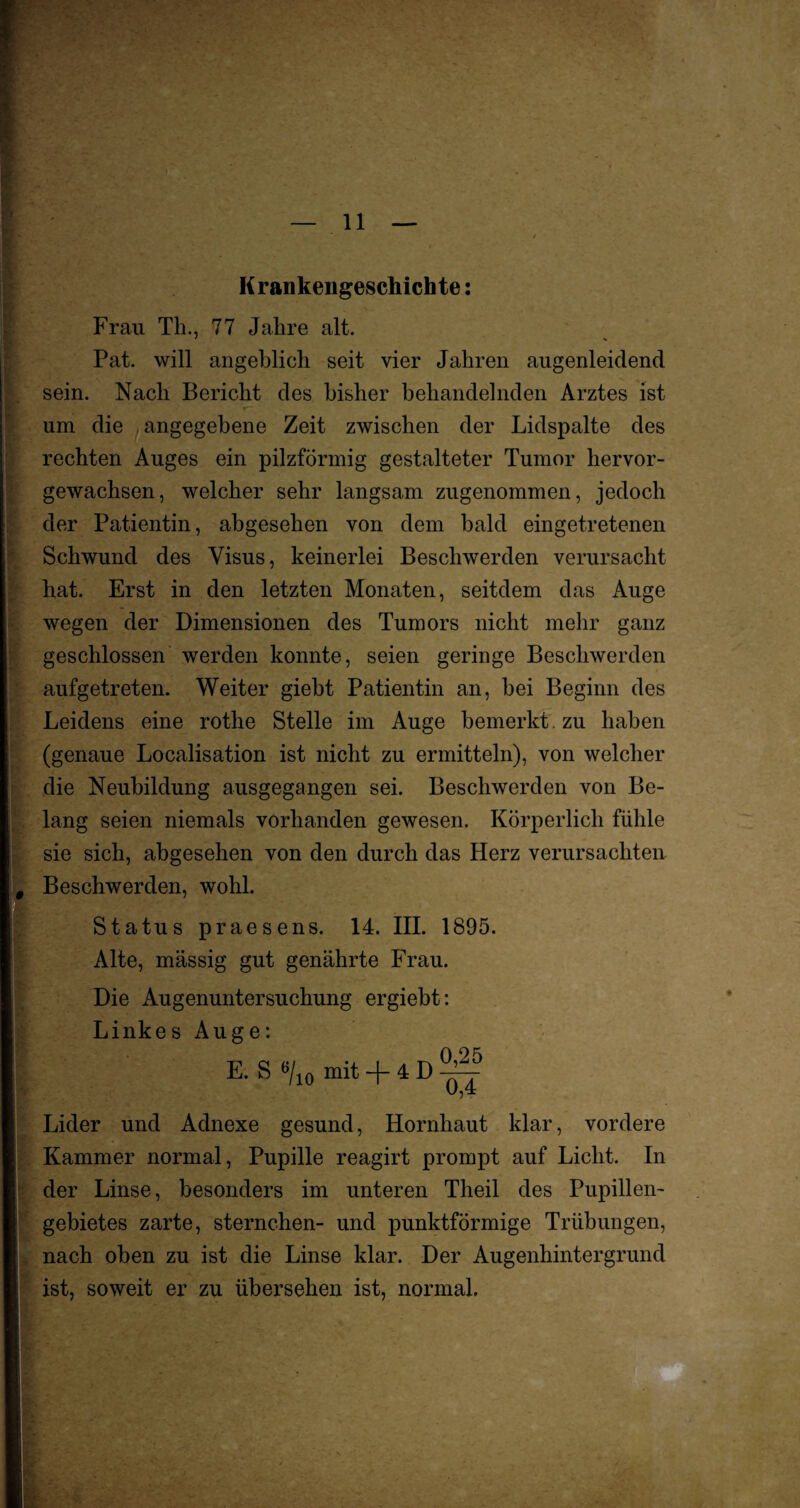 ' * / Krankengeschichte: Frau Th., 77 Jahre alt. Pat. will angeblich seit vier Jahren augenleidend sein. Nach Bericht des bisher behandelnden Arztes ist um die ; angegebene Zeit zwischen der Lidspalte des rechten Auges ein pilzförmig gestalteter Tumor hervor¬ gewachsen, welcher sehr langsam zugenommen, jedoch der Patientin, abgesehen von dem bald eingetretenen Schwund des Visus, keinerlei Beschwerden verursacht hat. Erst in den letzten Monaten, seitdem das Auge wegen der Dimensionen des Tumors nicht mehr ganz geschlossen werden konnte, seien geringe Beschwerden aufgetreten. Weiter giebt Patientin an, bei Beginn des Leidens eine rothe Stelle im Auge bemerkt zu haben (genaue Localisation ist nicht zu ermitteln), von welcher die Neubildung ausgegangen sei. Beschwerden von Be¬ lang seien niemals vorhanden gewesen. Körperlich fühle sie sich, abgesehen von den durch das Herz verursachten Beschwerden, wohl. Status praesens. 14. III. 1895. Alte, massig gut genährte Frau. Die Augenuntersuchung ergiebt: Linkes Auge: 0 95 E. S »/10 mit + 4 D ^ Lider und Adnexe gesund, Hornhaut klar, vordere Kammer normal, Pupille reagirt prompt auf Licht. In der Linse, besonders im unteren Theil des Pupillen¬ gebietes zarte, Sternchen- und punktförmige Trübungen, nach oben zu ist die Linse klar. Der Augenhintergrund ist, soweit er zu übersehen ist, normal.