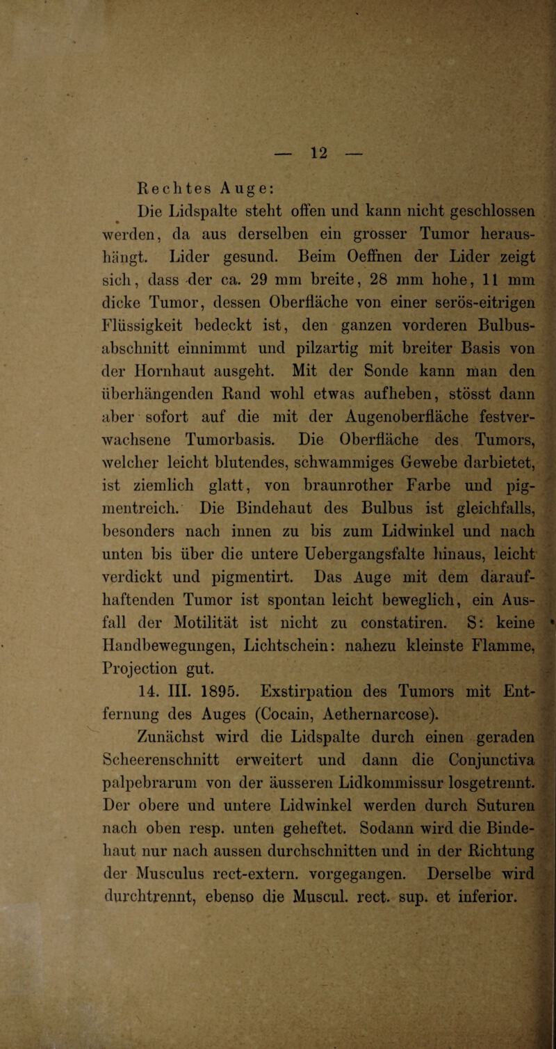 Rechtes Auge: Die Lidspalte stellt offen und kann nicht geschlossen werden, da aus derselben ein grosser Tumor heraus¬ hängt. Lider gesund. Beim Oeffnen der Lider zeigt sich, dass der ca. 29 mm breite, 28 mm hohe, 11 mm dicke Tumor, dessen Oberfläche von einer serös-eitrigen Flüssigkeit bedeckt ist, den ganzen vorderen Bulbus¬ abschnitt einnimmt und pilzartig mit breiter Basis von der Hornhaut ausgeht. Mit der Sonde kann man den überhängenden Rand wohl etwas aufheben, stösst dann aber sofort auf die mit der Augenoberfläche festver¬ wachsene Tumorbasis. Die Oberfläche des Tumors, welcher leicht blutendes, schwammiges Gewebe darbietet, ist ziemlich glatt, von braunrother Farbe und pig¬ mentreich. Die Bindehaut des Bulbus ist gleichfalls, besonders nach innen zu bis zum Lidwinkel und nach unten bis über die untere Uebergangsfalte hinaus, leicht verdickt und pigmentirt. Das Auge mit dem därauf- haftenden Tumor ist spontan leicht beweglich, ein Aus¬ fall der Motilität ist nicht zu constatiren. S: keine Handbewegungen, Lichtschein: nahezu kleinste Flamme, Projection gut. 14. III. 1895. Exstirpation des Tumors mit Ent¬ fernung des Auges (Cocain, Aethernarcose). Zunächst wird die Lidspalte durch einen geraden Scheerenschnitt erweitert und dann die Conjunctiva palpebrarum von der äusseren Lidkommissur losgetrennt. Der obere und untere Lidwinkel werden durch Suturen nach oben resp. unten geheftet. Sodann wird die Binde¬ haut nur nach aussen durchschnitten und in der Richtung der Musculus rect-extern. vorgegangen. Derselbe wird durchtrennt, ebenso die Muscul. rect. sup. et inferior.