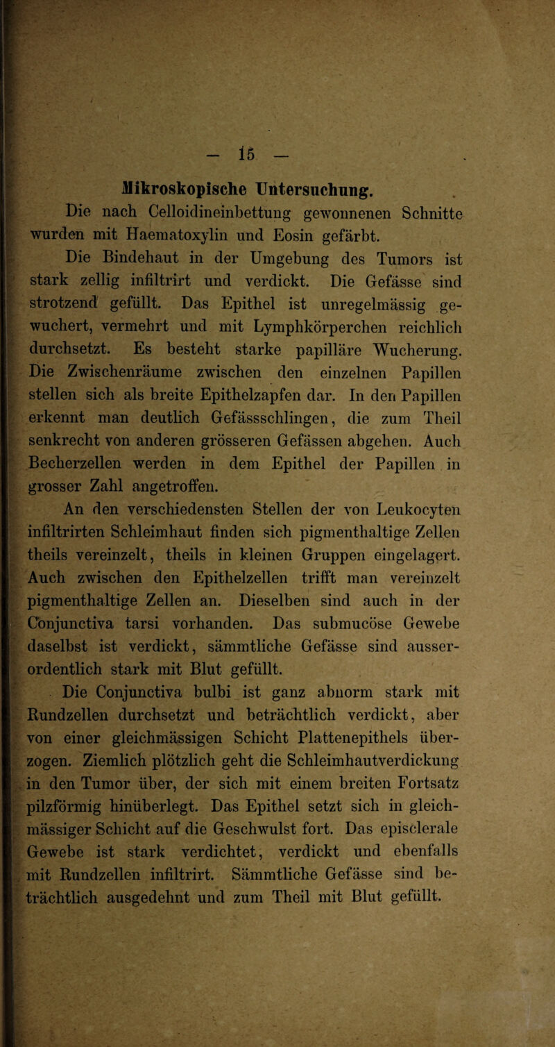 Mikroskopische Untersuchung. Die nach Celloidineinbettung gewonnenen Schnitte wurden mit Haematoxylin und Eosin gefärbt. Die Bindehaut in der Umgebung des Tumors ist stark zeitig infiltrirt und verdickt. Die Gefässe sind strotzend gefüllt. Das Epithel ist unregelmässig ge¬ wuchert, vermehrt und mit Lymphkörperchen reichlich durchsetzt. Es besteht starke papilläre Wucherung. Die Zwischenräume zwischen den einzelnen Papillen stellen sich als breite Epithelzapfen dar. In den Papillen erkennt man deutlich Gefässschlingen, die zum Theil senkrecht von anderen grösseren Gefässen abgehen. Auch Becherzellen werden in dem Epithel der Papillen in grosser Zahl angetroffen. An den verschiedensten Stellen der von Leukocyten infiltrirten Schleimhaut finden sich pigmenthaltige Zellen theils vereinzelt, theils in kleinen Gruppen eingelagert. Auch zwischen den Epithelzellen trifft man vereinzelt pigmenthaltige Zellen an. Dieselben sind auch in der C'onjunctiva tarsi vorhanden. Das submucöse Gewebe daselbst ist verdickt, sämmtliche Gefässe sind ausser¬ ordentlich stark mit Blut gefüllt. Die Conjunctiva bulbi ist ganz abnorm stark mit Rundzellen durchsetzt und beträchtlich verdickt, aber von einer gleichmässigen Schicht Plattenepithels über¬ zogen. Ziemlich plötzlich geht die Schleimhautverdickung in den Tumor über, der sich mit einem breiten Fortsatz pilzförmig hinüberlegt. Das Epithel setzt sich in gleicli- mässiger Schicht auf die Geschwulst fort. Das episclerale Gewebe ist stark verdichtet, verdickt und ebenfalls mit Rundzellen infiltrirt. Sämmtliche Gefässe sind be¬ trächtlich ausgedehnt und zum Theil mit Blut gefüllt.