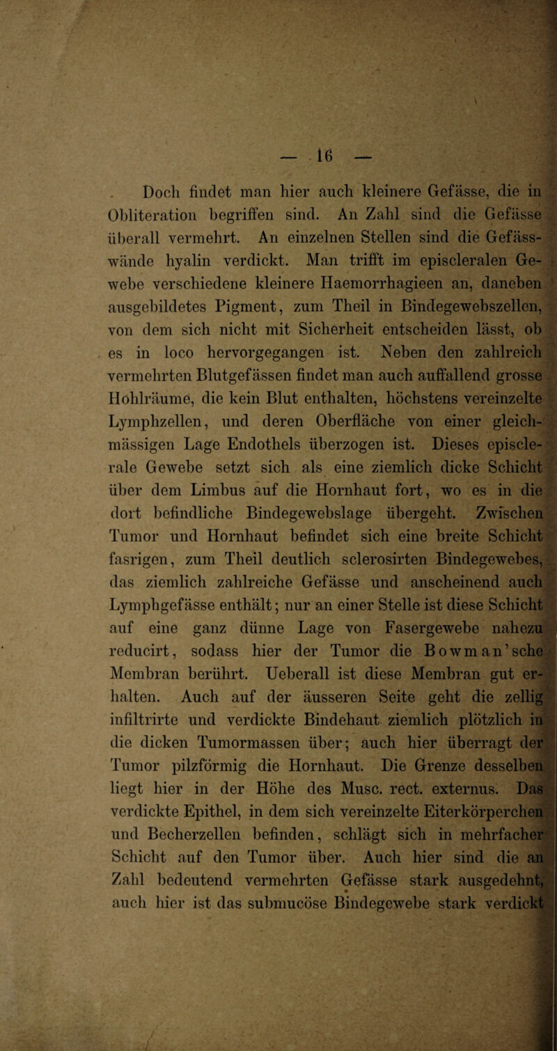 Doch findet man hier auch kleinere Gefässe, die in Obliteration begriffen sind. An Zahl sind die Gefässe überall vermehrt. An einzelnen Stellen sind die Gefäss- wände hyalin verdickt. Man trifft im episcleralen Ge¬ webe verschiedene kleinere Haemorrhagieen an, daneben ausgebildetes Pigment, zum Theil in Bindegewebszellen, von dem sich nicht mit Sicherheit entscheiden lässt, ob , es in loco hervorgegangen ist. Neben den zahlreich vermehrten Blutgefässen findet man auch auffallend grosse Hohlräume, die kein Blut enthalten, höchstens vereinzelte Lymphzellen, und deren Oberfläche von einer gleich- mässigen Lage Endothels überzogen ist. Dieses episcle- rale Gewebe setzt sich als eine ziemlich dicke Schicht über dem Limbus auf die Hornhaut fort, wo es in die dort befindliche Bindegewebslage übergeht. Zwischen Tumor und Hornhaut befindet sich eine breite Schicht fasrigen, zum Theil deutlich sclerosirten Bindegewebes, das ziemlich zahlreiche Gefässe und anscheinend auch Lymphgcf ässe enthält; nur an einer Stelle ist diese Schicht auf eine ganz dünne Lage von Fasergewebe nahez reducirt, sodass hier der Tumor die Bowman’sehe Membran berührt. Ueberall ist diese Membran gut er halten. Auch auf der äusseren Seite geht die zellig infiltrirte und verdickte Bindehaut ziemlich plötzlich in die dicken Tumormassen über; auch hier überragt der Tumor pilzförmig die Hornhaut. Die Grenze desselben liegt hier in der Höhe des Muse. rect. externus. Das verdickte Epithel, in dem sich vereinzelte Eiterkörperchen und Becherzellen befinden, schlägt sich in mehrfacher Schicht auf den Tumor über. Auch hier sind die an Zahl bedeutend vermehrten Gefässe stark ausgedehnt, auch hier ist das submucöse Bindegewebe stark verdickt