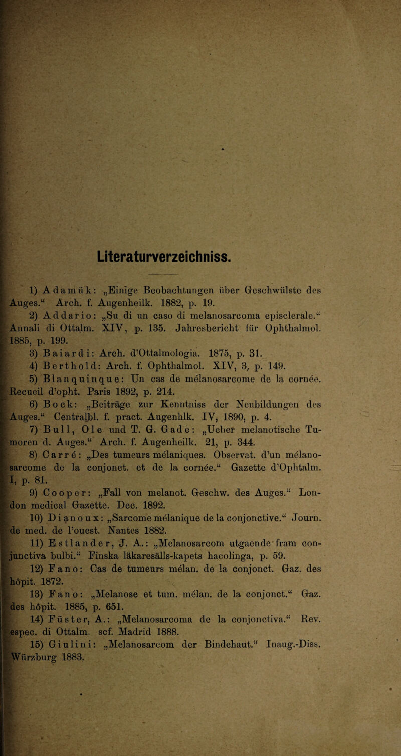 Literaturverzeichniss. 1) Adamiik: „Einige Beobachtungen über Geschwülste des Auges.“ Arch. f. Augenheilk. 1882, p. 19. 2) Ad dar io: „Su di un caso di melanosarooma episclerale.“ Annali di Ottalm. XIV, p. 135. Jahresbericht für Ophthalmol. 1885, p. 199. 3) Baiardi: Arch. d’Ottalmologia. 1875, p. 31. 4) Berthold: Arch. f. Ophthalmol. XIV, 3, p. 149. 5) Blanquinque: Un cas de melanosarcome de la cornee. Recueil d’opht. Paris 1892, p. 214. 6) Bock: „Beiträge zur Kenntniss der Neubildungen des Auges.“ Centralbl. f. pract. Augenhlk. IV, 1890, p. 4. 7) Bull, Oie und T. G. Gade: „Ueber melanotische Tu¬ moren d. Auges.“ Arch. f. Augenheilk. 21, p. 344. 8) Carre: „Des tumeurs melaniques. Observat. d’un melano¬ sarcome de la conjonct. et de la cornee.“ Gazette d’Oplitalm. I, p. 81. 9) C o o p e r: „Fall von melanot. Geschw. des Auges.“ Lon¬ don medical Gazette. Dec. 1892. 10) Di^noux: „Sarcome melanique de la conjonctive.“ Journ. de med. de l’ouest. Nantes 1882. 11) Estländer, J. A.: „Melanosarcom utgaende fram con- junctiva bulbi.“ Finska läkaresälls-kapets hacolinga, p. 59. 12) Fano: Cas de tumeurs melan. de la conjonct. Gaz. des hopit. 1872. 13) Fano: „Melanose et tum. melan. de la conjonct.“ Gaz. des höpit. 1885, p. 651. 14) Füster, A.: „Melanosarooma de la conjonctiva.“ Rev. espec. di Ottalm. scf. Madrid 1888. 15) Giulini: „Melanosarcom der Bindehaut.“ Inaug.-Diss, Würzburg 1883.
