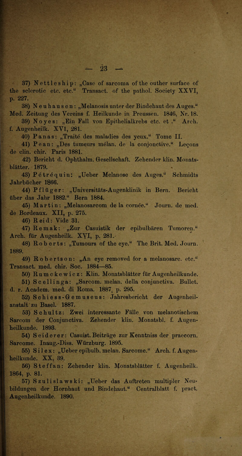 37) Nettleship: „Case of sarcoma of the outher surface of the sclerotic etc. etc.“ Transact. of the pathol. Society XXVI, p. 227. 38) Neuhausen: „Melanosis unter der Bindehaut des Auges.“ Med. Zeitung des Vereins f. Heilkunde in Preussen. 1846, Nr. 18. 39) Noyes: „Ein Fall von Epithelialkrebs etc. et .“ Arch. f. Augenheilk. XVI, 281. 40) Panas: „Traite des maladies des yeux.“ Tome II. 41) Pe an: „Des tumeurs melan. de la conjonctive.“ Legons de clin. chir. Paris 1881. 42) Bericht d. Ophthalm. Gesellschaft. Zehender klin. Monats¬ blätter. 1879. 43) P e tr equin: „Ueber Melanose des Auges.“ Schmidts Jahrbücher 1866. 44) Pflüger: „Universitäts-Augenklinik in Bern. Bericht über das Jahr 1882.“ Bern 1884. 45) Martin: „Melanosarcom de la cornee.“ Journ. de med. de Bordeaux. XII, p. 275. 46) Reid: Vide 31. 47) Remak: „Zur Casuistik der epibulbären Tumoren.“ Arch. für Augenheilk. XVI, p. 281. 48) Rob erts: „Tumours of the eye.“ The Brit. Med. Journ. 1889. 49) Robertson: „An eye removed for a melanosarc. etc.“ Transact. med. chir. Soc. 1884—85. 50) Rumckewicz: Klin. Monatsblätter für Augenheilkunde. 51) Scellinga: „Sarcom. melan. della conjunctiva. Bullet, d. r. Academ. med. di Roma. 1887; p. 295. 52) S chi e s s - G e m us eu s : Jahresbericht der Augenheil¬ anstalt zu Basel. 1887. 53) Schultz: Zwei interessante Fälle von melanotischem Sarcom der Conjunctiva. Zehender klin. Monatsbl. f. Augen¬ heilkunde. 1893. 54) Seide rer: Casuist. Beiträge zur Kenntniss der praecorn. Sarcome. Inaug.-Diss. Würzburg. 1895. 55) Silex: „Ueber epibulb. melan. Sarcome.“ Arch. f. Augen¬ heilkunde. XX, 39. 56) Steffan: Zehender klin. Monatsblätter f. Augenheilk. 1864, p. 81. 57) Szulislawski: „Ueber das Auftreten multipler Neu¬ bildungen der Hornhaut und Bindehaut.“ Centralblatt f. pract. Augenheilkunde. 1890.