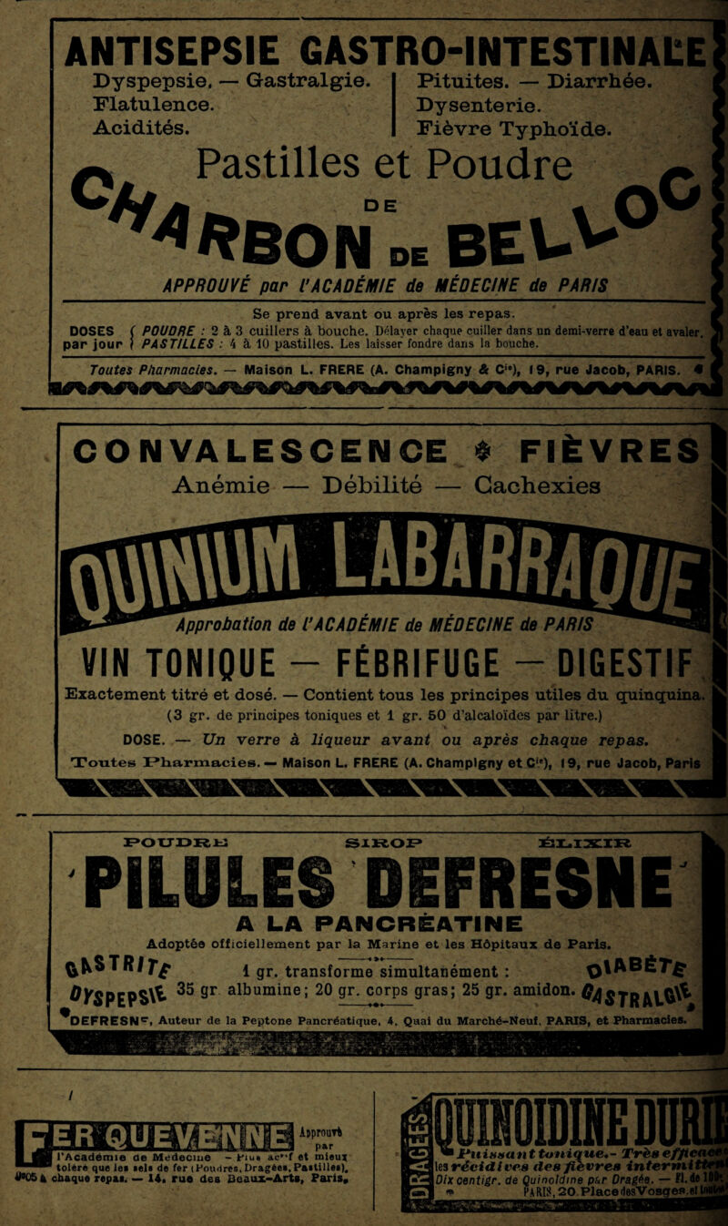 ANTISEPSIE GASTRO-INTESTINAEE Dyspepsie. — Gastralgie. Flatulence. Acidités. Pituites. — Diarrhée. Dysenterie. Fièvre Typhoïde. Pastilles et Poudre ON DE BE\> _APPROUVÉ^ par l'ACADÉMIE de MÉDECINE- de PARIS._ Se prend avant ou après les repas. DOSES ( POUDRE : 2 à 3 cuillers à bouche. Délayer chaque cuiller dans un demi-verre d’eau et avaler, par jour j PASTILLES : 4 à 10 pastilles. Les laisser fondre dans la bouche. Toutes Pharmacies. — Maison L. FRERE (A. Champigny & Ci#), 19, rue Jacob, PARIS. • CONVALESCENCE * FIÈVRES Anémie — Débilité — Cachexies Approbation de VACADÉMIE de MÉDECINE de PARIS VIN TONIQUE - FÉBRIFUGE — DIGESTIF Exactement titré et dosé. — Contient tous les principes utiles du quinquina. (3 gr. de principes toniques et 1 gr. 50 d’alcaloïdes par litre.) DOSE. — Un verre à liqueur avant ou après chaque repas. Toutes Pharmacies. — Maison L. FRERE (A. Champigny et Cie), 19, rue Jacob, Paris POUDRU SIROP ÉLIXIR PILULES DEFRESNE A LA PANCRÉATINE Adoptée officiellement par la Marine et les Hôpitaux de Paris. ^^STRlîf l gr. transforme simultanément : q|ABÉ7*£ 0)rgpEp§\l 35 Sr albumine; 20 gr. corps gras; 25 gr. amidon. ^DEFRESNC, Auteur de la Peptone Pancréatique, 4, Quai du Marché-Neuf, PARIS, et Pharmacies. f ■ - • Fr'* à 7® *L- zç'*î- : %4 Apprnuvt par l’Académie ae Meàecme - Piu» ac*-f et mieux toléré que le* tels de fer (Poudres,Dragée»,Paitille»), «>054 chaque repai. — 14. rue des Beaux-Arts, Paris, les récidives des fièvres intermii Dixcentigr. de Quinoldme pur Dragée. — 11.de! * PARIib20.Placeri6sVosqea.etl 'y‘fi*’/'#*4-. ■ •• . *;i