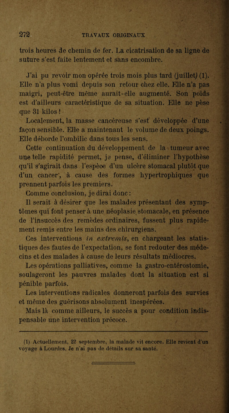 trois heures de chemin de fer. La cicatrisation de sa ligne de suture s’est faite lentement et sans encombre. J’ai pu revoir mon opérée trois mois plus tard (juillet,) (1). Elle n’a plus vomi depuis son retour chez elle. Elle n’a pas maigri, peut-être même aurait-elle augmenté. Son poids est d’ailleurs caractéristique de sa situation. Elle ne pèse que 31 kilos ! Localement, la masse cancéreuse s’est développée d’une façon sensible. Elle a maintenant le volume de deux poings. Elle déborde l’ombilic dans tous les sens. Cette continuation du développement de la tumeur avec une telle rapidité permet, je pense, d’éliminer l’hypothèse qu’il s’agirait dans l’espèce d’un ulcère stomacal plutôt que d’un cancer, à cause des formes hypertrophiques que prennent parfois les premiers. Comme conclusion, je dirai donc : Il serait à désirer que les malades présentant des symp¬ tômes qui font pensera une néoplasie stomacale, en présence de l’insuccès des remèdes ordinaires, fussent plus rapide¬ ment remis entre les mains des chirurgiens. Ces interventions in extremis, en chargeant les statis¬ tiques des fautes de l’expectation, se font redouter des méde¬ cins et des malades à cause de leurs résultats médiocres. Les opérations palliatives, comme la gastro-entérostomie, soulageront les pauvres malades dont la situation est si pénible parfois. Les interventions radicales donneront parfois des survies et même des guérisons absolument inespérées. Mais là comme ailleurs, le succès a pour condition indis¬ pensable une intervention précoce. (1) Actuellement, 22 septembre, la malade vit encore. Elle revient d’un voyage à Lourdes. Je n’ai pas de détails sur sa santé.