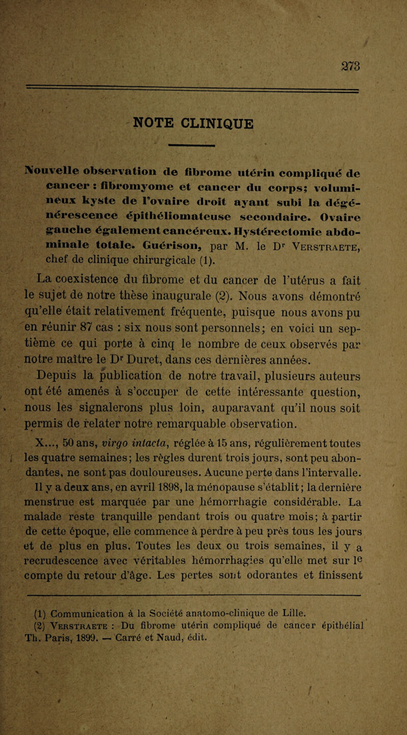 f 273 NOTE CLINIQUE Nouvelle observation de fibrome utérin compliqué de cancer : fibromyome et cancer du corps; volumi¬ neux kyste de l’ovaire droit ayant subi la dégé¬ nérescence épithéliomateuse secondaire. Ovaire gauche également cancéreux. Hystérectomie abdo¬ minale totale. Guérison, par M. le Dr Verstraete, chef de clinique chirurgicale (1). La coexistence du fibrome et du cancer de l’utérus a fait le sujet de notre thèse inaugurale (2). Nous avons démontré qu’elle était relativement fréquente, puisque nous avons pu en réunir 87 cas : six nous sont personnels; en voici un sep¬ tième ce qui porte à cinq le nombre de ceux observés par notre maître le Dr Duret, dans ces dernières années. Depuis la publication de notre travail, plusieurs auteurs ont été amenés à s’occuper de cette intéressante question, . nous les signalerons plus loin, auparavant qu’il nous soit permis de relater notre remarquable observation. X..., 50 ans, virgo intacta, réglée à 15 ans, régulièrement toutes I les quatre semaines ; les règles durent trois jours, sont peu abon¬ dantes, ne sont pas douloureuses. Aucune perte dans l’intervalle. Il y a deux ans, en avril 1898, la ménopause s’établit ; la dernière menstrue est marquée par une hémorrhagie considérable. La malade reste tranquille pendant trois ou quatre mois ; à partir de cette époque, elle commence à perdre à peu près tous les jours et de plus en plus. Toutes les deux ou trois semaines, il y a recrudescence avec véritables hémorrhagies qu’elle met sur Ie compte du retour d’âge. Les pertes sont odorantes et finissent (1) Communication à la Société anatomo-clinique de Lille. (2) Verstraete : Du fibrome utérin compliqué de cancer épithélial Th. Paris, 1899. — Carré et Naud, édit. f