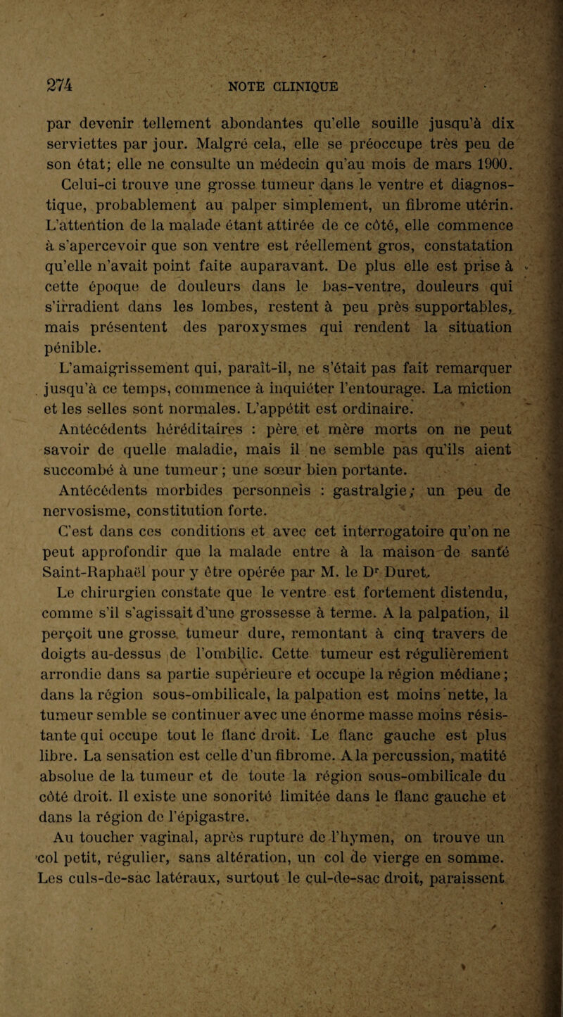 par devenir tellement abondantes qu’elle souille jusqu’à dix serviettes par jour. Malgré cela, elle se préoccupe très peu de son état; elle ne consulte un médecin qu’au mois de mars 1900. Celui-ci trouve une grosse tumeur dans le ventre et diagnos¬ tique, probablement au palper simplement, un fibrome utérin. L’attention de la malade étant attirée de ce côté, elle commence à s’apercevoir que son ventre est réellement gros, constatation qu’elle n’avait point faite auparavant. De plus elle est prise à cette époque de douleurs dans le bas-ventre, douleurs qui s’irradient dans les lombes, restent à peu près supportables, mais présentent des paroxysmes qui rendent la situation pénible. L’amaigrissement qui, paraît-il, ne s’était pas fait remarquer jusqu’à ce temps, commence à inquiéter l’entourage. La miction et les selles sont normales. L’appétit est ordinaire. Antécédents héréditaires : père, et mère morts on ne peut savoir de quelle maladie, mais il ne semble pas qu’ils aient succombé à une tumeur ; une sœur bien portante. Antécédents morbides personnels : gastralgie; un peu de nervosisme, constitution forte. C’est dans ces conditions et avec cet interrogatoire qu’on ne peut approfondir que la malade entre à la maison de santé Saint-Kaphaël pour y être opérée par M. le Dr Duret.. Le chirurgien constate que le ventre est fortement distendu, comme s’il s'agissait d’une grossesse à terme. A la palpation, il perçoit une grosse, tumeur dure, remontant à cinq travers de doigts au-dessus de l’ombilic. Cette tumeur est régulièrement arrondie dans sa partie supérieure et occupe la région médiane ; dans la région sous-ombilicale, la palpation est moins nette, la tumeur semble se continuer avec une énorme masse moins résis¬ tante qui occupe tout le flanc droit. Le flanc gauche est plus libre. La sensation est celle d’un fibrome. A la percussion, matité absolue de la tumeur et de toute la région sous-ombilicale du côté droit. Il existe une sonorité limitée dans le flanc gauche et dans la région de l’épigastre. Au toucher vaginal, après rupture de l’hymen, on trouve un ’col petit, régulier, sans altération, un col de vierge en somme. Les culs-de-sac latéraux, surtout le cul-de-sac droit, paraissent