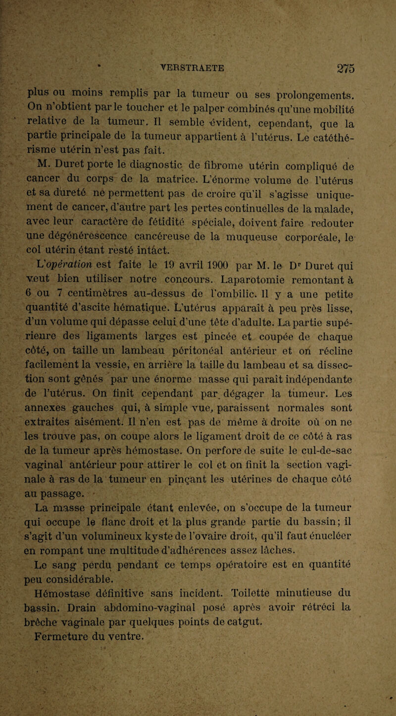 plus ou moins remplis par la tumeur ou ses prolongements. On n’obtient parle toucher et le palper combinés qu’une mobilité relative de la tumeur. Il semble -évident, cependant, que la partie principale de la tumeur appartient à l’utérus. Le catôthé- risme utérin n’est pas fait. M. Duret porte le diagnostic de fibrome utérin compliqué de cancer du corps de la matrice. L’énorme volume de l’utérus et sa dureté ne permettent pas de croire qu'il s’agisse unique¬ ment de cancer, d’autre part les pertes continuelles de la malade, avec leur caractère de fétidité spéciale, doivent faire redouter une dégénérescence cancéreuse de la muqueuse corporéale, le col utérin étant resté intact. L'opération est faite le 19 avril 1900 par M. le Dr Duret qui veut bien utiliser notre concours. Laparotomie remontant à 6 ou 7 centimètres au-dessus de l’ombilic. Il y a une petite quantité d’ascite hématique. L’utérus apparaît à peu près lisse, d’un volume qui dépasse celui d’une tête d’adulte. La partie supé¬ rieure des ligaments larges est pincée et coupée de chaque côté, on taille un lambeau péritonéal antérieur et on récline facilement la vessie, en arrière la taille du lambeau et sa dissec¬ tion sont gênés par une énorme masse qui parait indépendante de l’utérus. On finit cependant par dégager la tumeur. Les annexes gauches qui, à simple vue, paraissent normales sont extraites aisément. Il n’en est pas de même à droite où on ne les trouve pas, on coupe alors le ligament droit de ce côté à ras de la tumeur après hémostase. On perfore de suite le cul-de-sac vaginal antérieur pour attirer le col et on finit la section vagi¬ nale à ras de la tumeur en pinçant les utérines de chaque côté au passage. La masse principale étant enlevée, on s’occupe de la tumeur qui occupe le flanc droit et la plus grande partie du bassin ; il s’agit d’un volumineux kyste de l’ovaire droit, qu’il faut énucléer en rompant une multitude d’adhérences assez lâches. Le sang perdu pendant ce temps opératoire est en quantité peu considérable. Hémostase définitive sans incident. Toilette minutieuse du bassin. Drain abdomino-vaginal posé après avoir rétréci la brèche vaginale par quelques points de catgut. Fermeture du ventre.