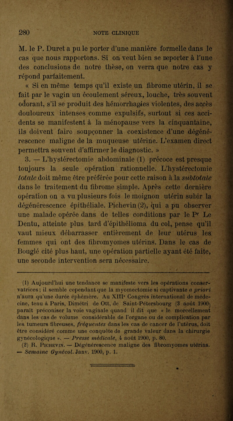 M. le P. Duret a pu le porter d’une manière formelle dans le cas que nous rapportons. Si on veut bien se reporter à l’une des conclusions de notre thèse, on verra que notre cas y répond parfaitement. « Si en même temps qu’il existe un fibrome utérin, il se fait par le vagin un écoulement séreux, louche, très souvent odorant, s’il se produit des hémorrhagies violentes, des accès douloureux intenses comme expulsifs, surtout si ces acci¬ dents se manifestent à la ménopause vers la cinquantaine, ils doivent faire soupçonner la coexistence d’une dégéné¬ rescence maligne de la muqueuse utérine. L’examen direct permettra souvent d’affirmer le diagnostic. » 3. — L’hystérectomie abdominale (1) précoce est presque toujours la seule opération rationnelle. L’hystérectomie totale doit même être préférée pour cette raison à la subtotale dans le traitement du fibrome simple. Après cette dernière opération on a vu plusieurs fois le moignon utérin subir la dégénérescence épithéliale. Pichevin (2), qui a pu observer une malade opérée dans de telles conditions par le Pr Le Dentu, atteinte plus tard d’épithélioma du col, pense qu’il vaut mieux débarrasser entièrement de leur utérus les femmes qui ont des fibromyomes utérins. Dans le cas de Bouglé cité plus haut, une opération partielle ayant été faite, une seconde intervention sera nécessaire. (1) Aujourd’hui une tendance se manifeste vers les opérations conser¬ vatrices ; il semble cependant que la myomectomie si captivante a priori n’aura qu’une durée éphémère. Au XIIIe Congrès international de méde¬ cine, tenu à Paris, Dimétri de Ott, de Saint-Pétersbourg (3 août 1900) paraît préconiser la voie vaginale quand il dit que « le morcellement dans les cas de volume considérable de l’organe ou de complication par les tumeurs übreuses, fréquentes dans les cas de cancer de l’utérus, doit être considéré comme une conquête de grande valeur dans la chirurgie gynécologique ». — Presse médicale, 4 août 1900, p. 80. (2) R. Pichevin. — Dégénérescence maligne des fibromyomes utérins. — Semaine Gynécol. Janv. 1900, p. 1.