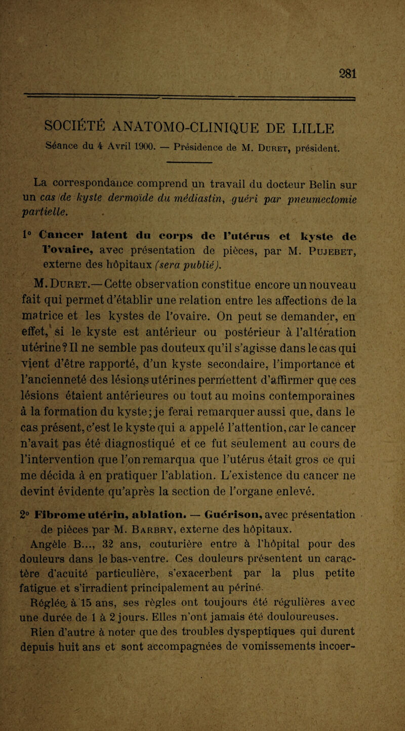 SOCIÉTÉ ANATOMO-CLINIQUE DE LILLE Séance du 4 Avril 1900. — Présidence de M. Duret, président. La correspondance comprend un travail du docteur Belin sur un cas cle kyste dermoïde du médiastin, guéri par pneumectomie partielle. 1° Cancer latent du corps de l’utérus et kyste de l’ovaire, avec présentation de pièces, par M. Pujebet, externe des hôpitaux (sera publié). M. Duret.— Cette observation constitue encore un nouveau fait qui permet d’établir une relation entre les affections de la matrice et les kystes de l’ovaire. On peut se demander, en effet, si le kyste est antérieur ou postérieur à l’altération utérine? Il ne semble pas douteux qu’il s’agisse dans le cas qui vient d’être rapporté, d’un kyste secondaire, l’importance et l’ancienneté des lésion^ utérines permettent d’affirmer que ces lésions étaient antérieures ou tout au moins contemporaines à la formation du kyste; je ferai remarquer aussi que, dans le cas présent, c’est le kyste qui a appelé l’attention, car le cancer n’avait pas été diagnostiqué et ce fut seulement au cours de l’intervention que l’on remarqua que l’utérus était gros ce qui me décida à en pratiquer l’ablation. L’existence du cancer ne devint évidente qu’après la section de l’organe enlevé. 2° Fibrome utérin, ablation. — Guérison, avec présentation de pièces par M. Barbry, externe des hôpitaux. Angèle B..., 32 ans, couturière entre à l’hôpital pour des douleurs dans le bas-ventre. Ces douleurs présentent un carac¬ tère d’acuité particulière, s’exacerbent par la plus petite fatigue et s’irradient principalement au périné. Réglée/à 15 ans, ses règles ont toujours été régulières avec une durée de 1 à 2 jours. Elles n’ont jamais été douloureuses. Rien d’autre à noter que des troubles dyspeptiques qui durent depuis huit ans et sont accompagnées de vomissements incoer-