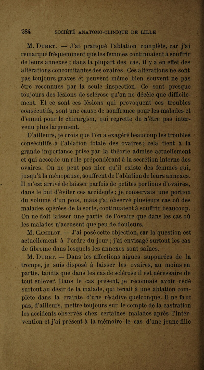 M. Duret. — J'ai pratiqué l’ablation - complète, car j’ai remarqué fréquemment que les femmes continuaient à souffrir de leurs annexes ; dans la plupart des cas, il y a en effet des altérations concomitantes des ovaires. Ges altérations ne sont pas toujours graves et peuvent même bien souvent ne pas être reconnues par la seule inspection. Ce sont presque toujours des lésions de sclérose qu’on ne décèle que difficile¬ ment. Et ce sont ces lésions qui provoquent ces troubles consécutifs, sont une cause de souffrance pour les malades et d’ennui pour le chirurgien, qui regrette de n’être pas inter¬ venu plus largement. D’ailleurs, je crois que l’on a exagéré beaucoup les troubles consécutifs à l’ablation totale des ovaires ; cela tient à la grande importance prise par la théorie admise actuellement et qui accorde un rôle prépondérant à la secrétion interne des ovaires. On ne peut pas nier qu’il existe des femmes qui, jusqu’à la ménopause, souffrent de l’ablation de leurs annexes. Il m’est arrivé de laisser parfois de petites portions d’ovaires, dans le but d’éviter ces accidents ; je conservais une portion du volume d’un pois, mais j'ai observé plusieurs cas où des malades opérées de la sorte, continuaient à souffrir beaucoup. On ne doit laisser une partie de l’ovaire que dans les cas où les malades n’accusent que peu.de douleurs. M. Camelot. — J’ai posé cette objection, car la question est actuellement à l’ordre du jour ; j’ai envisagé surtout les cas de fibrome dans lesquels les annexes sont saines. M. Duret. — Dans les affections aiguës suppurées de la trompe, je suis disposé à laisser les ovaires, au moins en partie, tandis que dans les cas de sclérose il est nécessaire de tout enlever. Dans le cas présent, je reconnais avoir cédé surtout au désir de la malade, qui tenait à une ablation com¬ plète dans la crainte d’une récidive quelconque. Il ne faut pas, d’ailleurs, mettre toujours sur le compte de la castration les accidents observés chez certaines malades après l’inter¬ vention et j’ai présent à la mémoire le cas d’une jeune fille