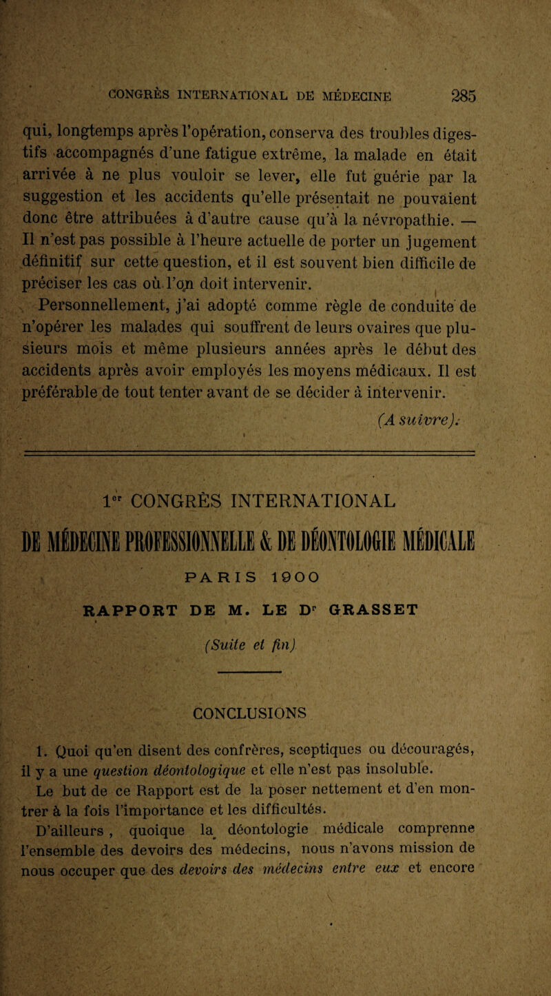 qui, longtemps après l’opération, conserva des troubles diges¬ tifs accompagnés d’une fatigue extrême, la malade en était arrivée à ne plus vouloir se lever, elle fut guérie par la suggestion et les accidents qu’elle présentait ne pouvaient donc être attribuées à d’autre cause qu’à la névropathie. — Il n’est pas possible à l’heure actuelle de porter un jugement définitif sur cette question, et il est souvent bien difficile de préciser les cas où l’qn doit intervenir. Personnellement, j’ai adopté comme règle de conduite de n’opérer les malades qui souffrent de leurs ovaires que plu¬ sieurs mois et même plusieurs années après le début des accidents après avoir employés les moyens médicaux. Il est préférable de tout tenter avant de se décider à intervenir. (A suivre); f! '• -v- ' ' ' ' • 1er CONGRÈS INTERNATIONAL PARIS 1900 RAPPORT DE M. LE Dr GRASSET ■ ■' . | (Suite et fin) CONCLUSIONS 1. Quoi qu’en disent des confrères, sceptiques ou découragés, il y a une question déontologique et elle n’est pas insoluble. Le but de ce Rapport est de la poser nettement et d’en mon¬ trer à la fois l’importance et les difficultés. D’ailleurs , quoique la déontologie médicale comprenne l’ensemble des devoirs des médecins, nous n’avons mission de nous occuper que des devoirs des médecins entre eux et encore