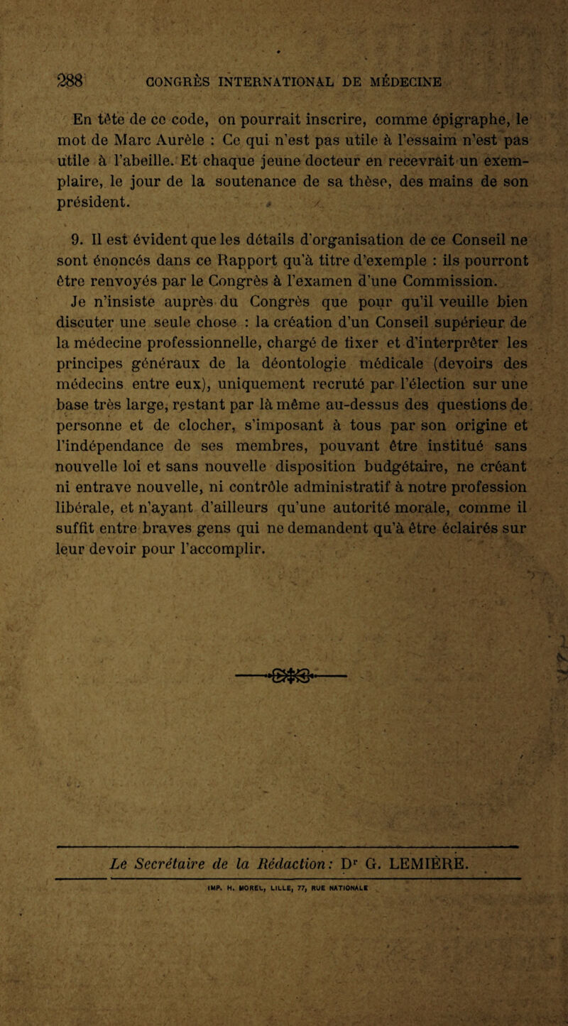 En tête de ce code, on pourrait inscrire, comme épigraphe, le mot de Marc Aurèle : Ce qui n’est pas utile à l’essaim n’est pas utile à l’abeille. Et chaque jeune docteur en recevrait un exem¬ plaire, le jour de la soutenance de sa thèse, des mains de son président. * 9. Il est évident que les détails d'organisation de ce Conseil ne sont énoncés dans ce Rapport qu’à titre d’exemple : ils pourront être renvoyés par le Congrès à l’examen d’une Commission. Je n’insiste auprès du Congrès que pour qu’il veuille bien discuter une seule chose : la création d’un Conseil supérieur de la médecine professionnelle, chargé de fixer et d’interprêter les principes généraux de la déontologie médicale (devoirs des médecins entre eux), uniquement recruté par l’élection sur une base très large, restant par là même au-dessus des questions de personne et de clocher, s’imposant à tous par son origine et l’indépendance de ses membres, pouvant être institué sans nouvelle loi et sans nouvelle disposition budgétaire, ne créant ni entrave nouvelle, ni contrôle administratif à notre profession libérale, et n’ayant d’ailleurs qu’une autorité morale, comme il suffit entre braves gens qui ne demandent qu’à être éclairés sur leur devoir pour l’accomplir. •-'■J /^ . n ^ Le Secrétaire de la Rédaction: Dr G. LEMIÈRE. IMP. H. MOREL, LILLE, 77, RUE NATIONALE