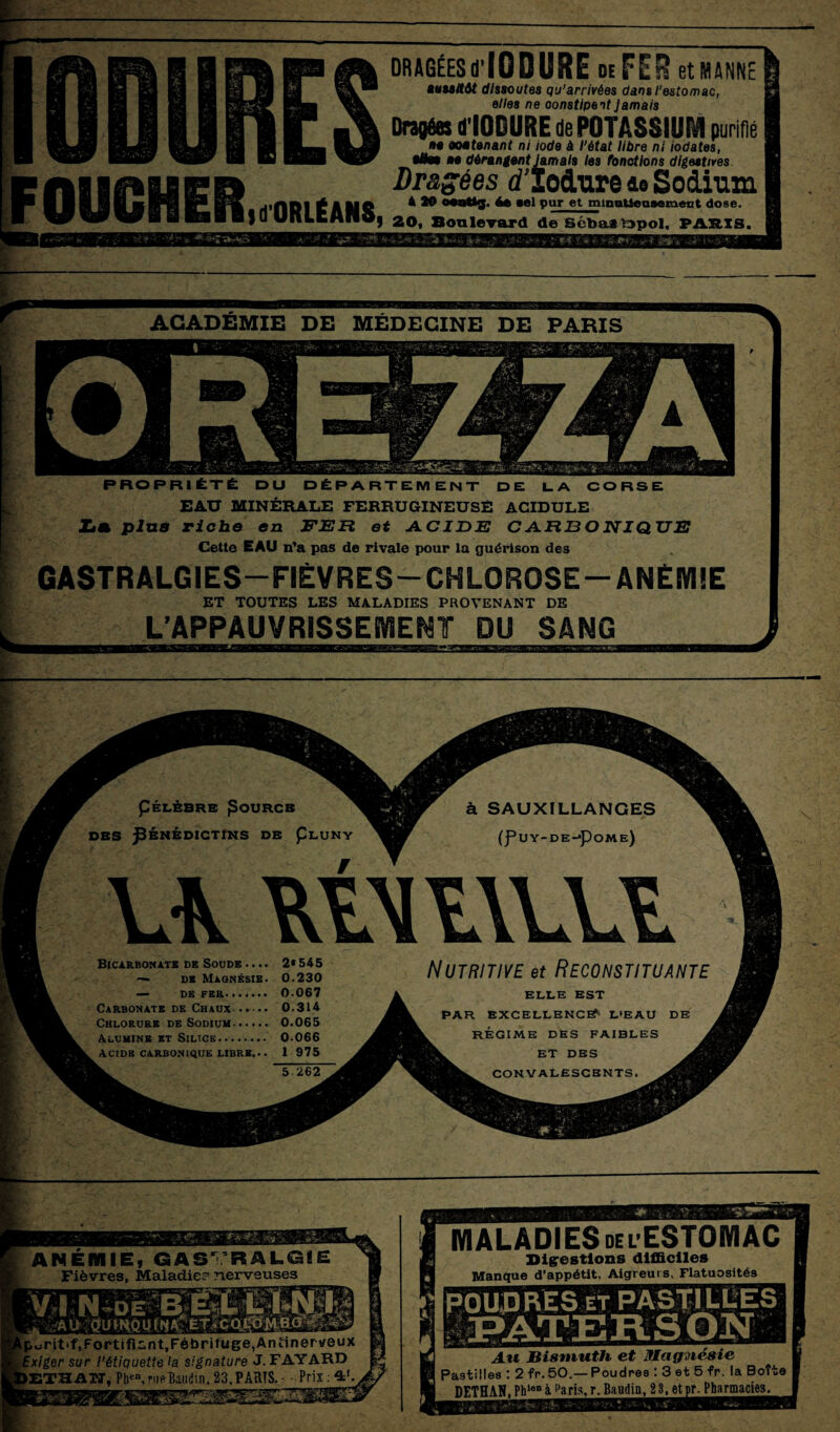 ODURES DRAGÉESd’IODURE de FER et MANNE auuffitt dissoutes qu’arrivées dans l’estomac, elle8 ne constipent Jamais Dragées dIODURE de POTASSIUM purifié M ooe tenant ni iode à l’état libre ni iodates, OUGHER Mm ne dérangent Jamais les fonctions digestives. Dr&gées (fïocLure ie Sodium A 10 o***ttg. te »el pur etmmutiensemeut dose. fd ORLÉANS, 20, Sonlevard de Sébasfrpol, PARIS. ACADEMIE DE MEDECINE DE PARIS PROPRIÉTÉ DU DÉPARTEMENT DE LA CORSE EAU MINÉRALE FERRUGINEUSE ACIDULE Z<a plus riche en FER et ACIDE CARBONIQUE Cette EAU n’a pas de rivale pour la guérison des GASTRALGIES—FIÈVRES—CHLOROSE —ANÉMIE ET TOUTES LES MALADIES PROVENANT DE L’APPAUVRISSEMENT DU SANG pÉLÈBRE Pourcb WKMT à SAUXILLANGES DBS BÉNÉDICTINS DE ÇluNY (f UY-DE-pOME) Bicarbonate de Soora^. 2*545 NUTRITIVE et RECONSTITUANTE — DE FER. 0.067 A ELLE EST Carbonate de Chaux. 0.314 A pAR EXCELLENCE* l'eau de Chlorure de Sodium. 0.065 Alumine et Silice. 0.066 REGIME des faibles Acide carbonique libre.. . 1 975 ET DES 5 262 CONVALESCENTS. ANEMIE, GASTRALGIE Fièvres, Maladie? nerveuses Iporittf, Fortifient,Fébrifuge, Antinerveux f Exiger sur l’étiquette la signature J. FAYARD IETHATJ, Phen, rue Baudin. 23, PARTS. - • Prix : ssr éhsMs MALADIES del ESTOMAC Digestions difficiles Manque d’appétit. Aigreurs. Flatuosités Au Bismuth et Magnésie Pastilles : 2 fr. 50.— Poudres : 3 et 5 fr. la Boîte DETHAN, Phlen à Paris, r. Baudin, 2 3, et pr. Pharmacies.