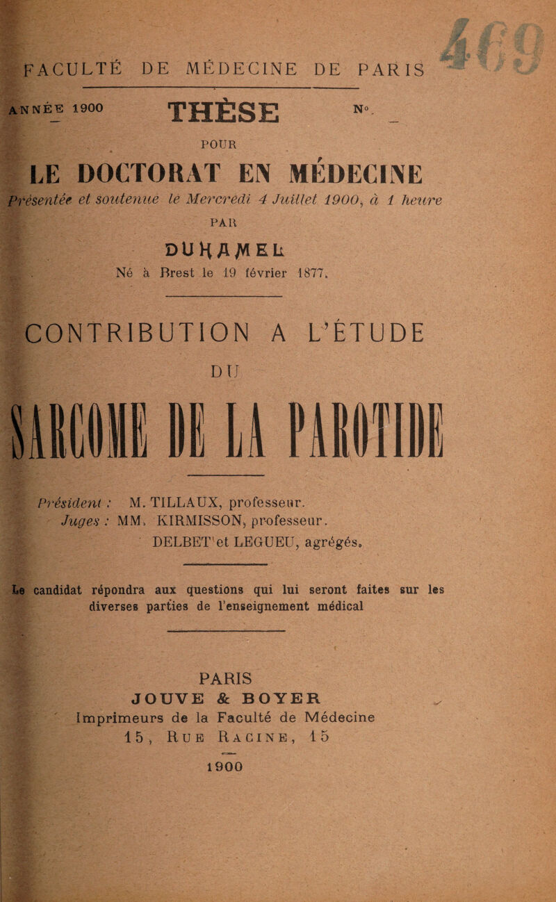 ANNÉE 1900 THÈSE POUR LE DOCTORAT EN MÉDECINE Présentée et soutenue le Mercredi 4 Juillet 1900> à 1 heure PAR : DUHAMEL Né à Brest le 19 février 1877. CONTRIBUTION A L’ÉTUDE MIME 1E LA PAROTIDE Président : M. TILLAUX, professeur. Juges : MM, KIRMISSON, professeur. DELBET'et LEGUEE, agrégés* Le candidat répondra aux questions qui lui seront faites sur les diverses parties de l’enseignement médical PARIS JOUVE & BOYER Imprimeurs de la Faculté de Médecine 15* Rue R a ci n e , 15 1900