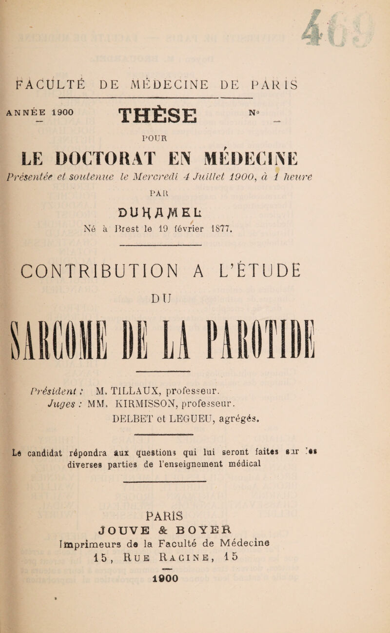 ANNÉE 1900 THÈSE POUR LE DOCTORAT EN MÉDECINE Présentée et soutenue le Mercredi 4 Juillet 1900, à 1 heure PAR DU H A Al EL Né à Brest le 19 février 1877. CONTRIBUTION A L’ÉTUDE Président : M. TILLAUX, professeur. Juges: MM» KIRMISSON, professeur. DELBET et LEGUEU, agrégés. Le candidat répondra âux questions qui lui seront faites sur «« diverses parties de l’enseignement médical PARIS JOUVE Sc BOYER. Imprimeurs ds la Faculté de Médecine 15, Hue Racine, 15 1900