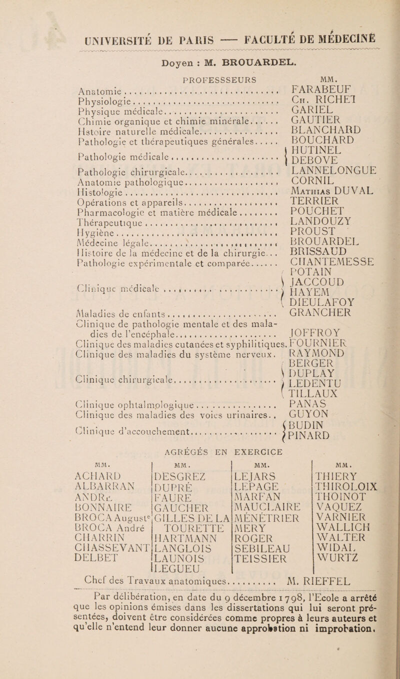 UNIVERSITÉ DE PARIS - FACULTÉ DE MEDECINE Doyen : M. BROUARDEL. PROFESSSEURS Anatomie. Physiologie. Physique médicale. Chimie organique et chimie minérale. . histoire naturelle médicale. Pathologie et thérapeutiques générales. Pathologie médicale .. Pathologie chirurgicale.. . . . . Anatomie pathologique. Histologie... Opérations et appareils. Pharmacologie et matière médicale .... Thérapeutique. Hygiène..... Médecine légale...<,.«•• Histoire de la médecine et de la chirurgie.. . Pathologie expérimentale et comparée. Clinique médicale. Maladies de enfants. Clinique de pathologie mentale et des mala¬ dies de l’encéphale. Clinique des maladies cutanées et syphilitiques. Clinique des maladies du système nerveux. Clinique chirurgicale, ■ • \ . ..( Clinique ophtalmplogique.. Clinique des maladies des voies urinaires. . Clinique d’accouchement. j AGRÉGÉS EN EXERCICE MM. FARABEUF Ch. RICHET GARIEL GAUTIER BLANCHARD BOUCHARD HUT1NEL DEBOVE LANNELONGUE CORNIL Mathias DU VAL TERRIER POUCHET LANDOUZY PROUST BROUARDEL BRISSAUD CIIANTEMESSE POTAIN JAGCOUD HAYEM DIEULAFOY GRANCHER 10FFR0Y FOURNIER RAYMOND BERGER DUPLAY LEDENTU TILLAUX PANAS GUYON BUDIN PINARD MM. MM. MM. MM . AGI IARD DESGREZ LEJARS THIERY ALBARRAN DU PRÉ LEPAGE THIROLOIX ANDRjG FAURE MARFAN THOINOT DONNAI RE GAUCHER MAU CI. AI RE VAQUEZ B RO CA Auguste GILLES DE LA MÉNÉTRIER VARNIER B RO CA André TOURETTE MERY WALLICH CHARRIN HARTMANN ROGER WALTER CI1ASSEVANT LANGLOIS SEB1LEAU W1DAL DELBET LAUNOIS LEGUEU TE1SSIER WURTZ Chef des Travaux anatomiques. . M. RIEFFEL Par délibération, en date du g décembre 1798, l’Ecole a arrêté que les opinions émises dans les dissertations qui lui seront pré¬ sentées, doivent être considérées comme propres à leurs auteurs et qu’elle n’entend leur donner aucune approbation ni improbation.