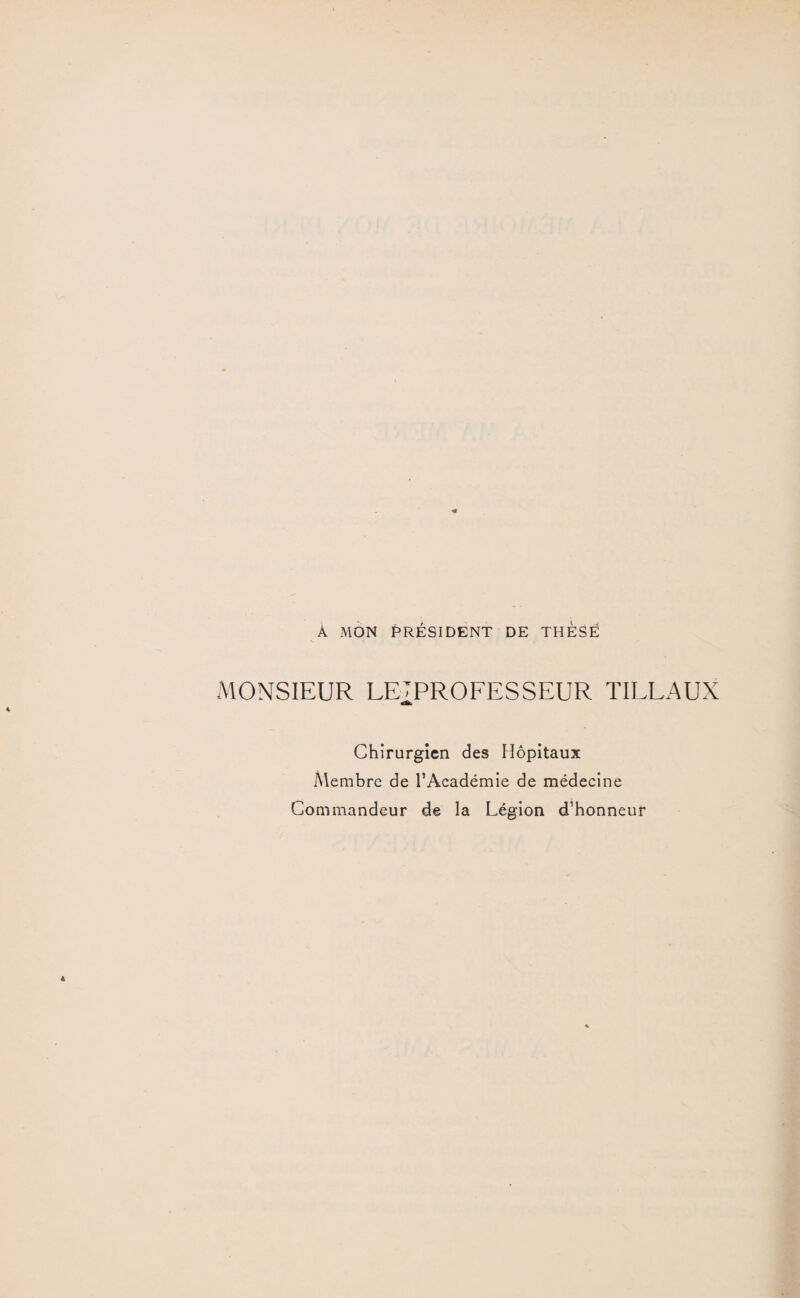 A MON PRÉSIDENT DE THÈSE MONSIEUR LE-TPROFESSEUR TILLAUX Chirurgien des Hôpitaux Membre de l’Académie de médecine Commandeur de la Légion d’honneur