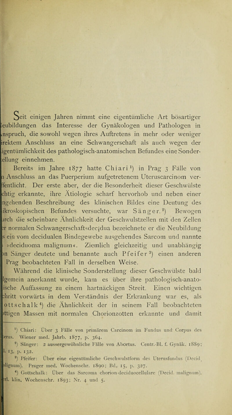 Seit einigen Jahren nimmt eine eigentümliche Art bösartiger [eubildungen das Interesse der Gynäkologen und Pathologen in inspruch, die sowohl wegen ihres Auftretens in mehr oder weniger irektem Anschluss an eine Schwangerschaft als auch wegen der jgentümlichkeit des pathologisch-anatomischen Befundes eine Sonder- ;ellung einnehmen. Bereits im Jahre 1877 hatte Chiari1) in Prag 3 Fälle von 1 Anschluss an das Puerperium aufgetretenem Uteruscarcinom ver¬ leit dicht. Der erste aber, der die Besonderheit dieser Geschwülste chtig erkannte, ihre Ätiologie scharf hervorhob und neben einer ngehenden Beschreibung des klinischen Bildes eine Deutung des ikroskopischen Befundes versuchte, war Sänger.2) Bewogen -irch die scheinbare Ähnlichkeit der Geschwulstzellen mit den Zellen r normalen Schwangerschaftsdecidua bezeichnete er die Neubildung s ein vom decidualen Bindegewebe ausgehendes Sarcom und nannte » »deciduoma malignum«. Ziemlich gleichzeitig und unabhängig )n Sänger deutete und benannte auch Pfeifer3) einen anderen Prag beobachteten Fall in derselben Weise. Während die klinische Sonderstellung dieser Geschwülste bald lgemein anerkannt wurde, kam es über ihre pathologisch-anato- ische Auffassung zu einem hartnäckigen Streit. Einen wichtigen chritt vorwärts in dem Verständnis der Erkrankung war es, als ottschalk4) die Ähnlichkeit der in seinem Fall beobachteten )ttigen Massen mit normalen Chorionzotten erkannte und damit ') Chiari: Über 3 Fälle von primärem Carcinom im Fundus und Corpus des erus. Wiener med. Jahrb. 1877, p. 364. 2) Sänger: 2 aussergewöhnliche Fälle von Abortus. Centr.-Bl. f. Gynäk. 1889; l. 13, p. 132. 8) Pfeifer: Über eine eigentümliche Geschwulstform des Uterusfundus (Deckl. dignum). Prager med. Wochenschr. 1890; Bd. 15, p. 327. 4) Gottschalk: Über das Sarcoma chorion deciduocellularc (Decid. malignum).