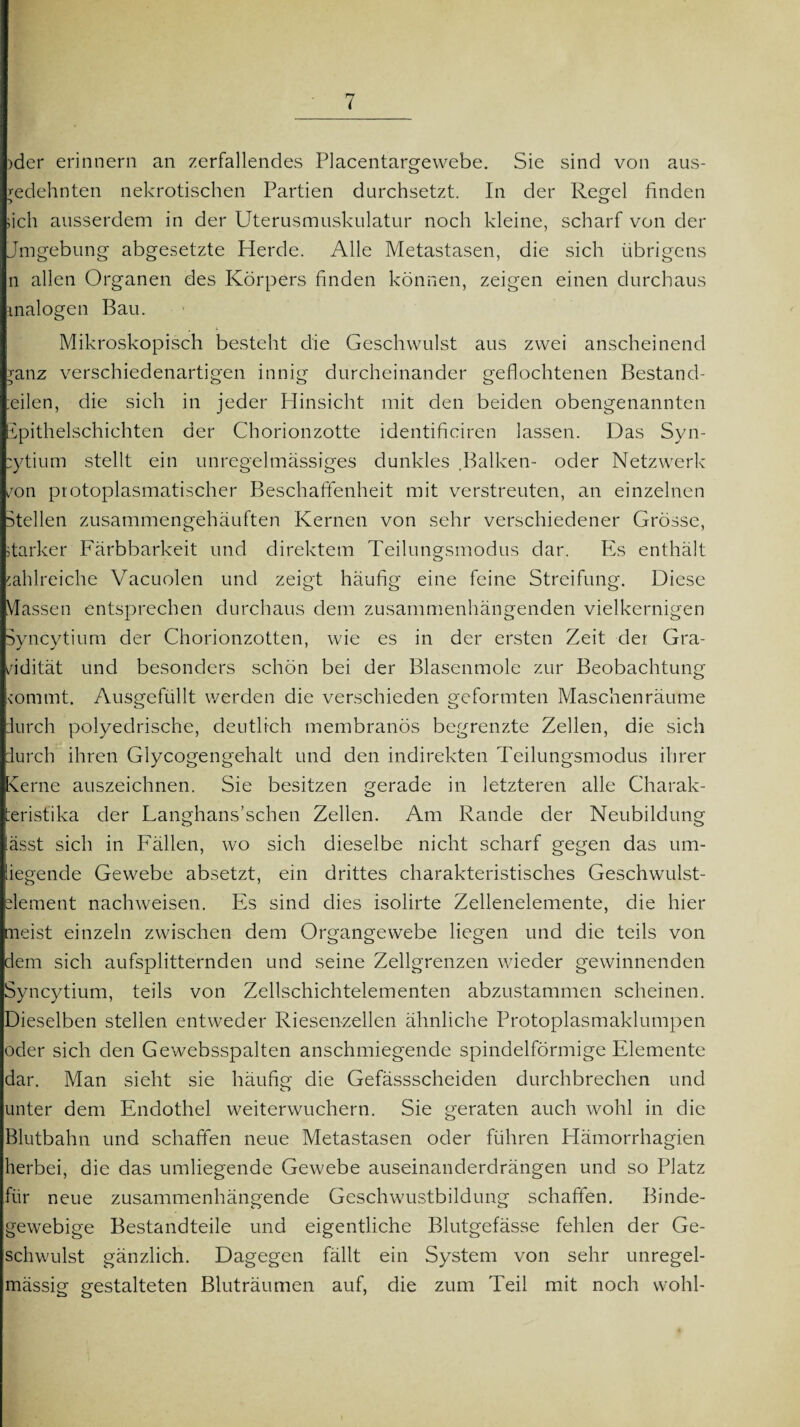 )der erinnern an zerfallendes Placentargewebe. Sie sind von aus¬ gedehnten nekrotischen Partien durchsetzt. In der Regel finden sich ausserdem in der Uterusmuskulatur noch kleine, scharf von der Jmgebung abgesetzte Herde. Alle Metastasen, die sich übrigens n allen Organen des Körpers finden können, zeigen einen durchaus malogen Bau. Mikroskopisch besteht die Geschwulst aus zwei anscheinend ?anz verschiedenartigen innig durcheinander geflochtenen Bestand- Ulen, die sich in jeder Hinsicht mit den beiden obengenannten ipithelschichten der Chorionzotte identificiren lassen. Das Syn- :ytium stellt ein unregelmässiges dunkles Balken- oder Netzwerk von protoplasmatischer Beschaffenheit mit verstreuten, an einzelnen Stellen zusammengehäuften Kernen von sehr verschiedener Grösse, starker Färbbarkeit und direktem Teilungsmodus dar. PSs enthält zahlreiche Vacuolen und zeigt häufig eine feine Streifung. Diese Massen entsprechen durchaus dem zusammenhängenden vielkernigen Syncytium der Chorionzotten, wie es in der ersten Zeit der Gra¬ vidität und besonders schön bei der Blasenmole zur Beobachtung (ornmt. Ausgefüllt werden die verschieden geformten Maschenräume durch polyedrische, deutlich membranös begrenzte Zellen, die sich durch ihren Glycogengehalt und den indirekten Teilungsmodus ihrer Kerne auszeichnen. Sie besitzen gerade in letzteren alle Charak¬ teristika der Langhans’schen Zellen. Am Rande der Neubildung lässt sich in Fällen, wo sich dieselbe nicht scharf gegen das um¬ liegende Gewebe absetzt, ein drittes charakteristisches Geschwulst- dement nachweisen. Es sind dies isolirte Zellenelemente, die hier meist einzeln zwischen dem Organgewebe liegen und die teils von dem sich aufsplitternden und seine Zellgrenzen wieder gewinnenden Syncytium, teils von Zellschichtelementen abzustammen scheinen. Dieselben stellen entweder Riesenzellen ähnliche Protoplasmaklumpen oder sich den Gewebsspalten anschmiegende spindelförmige Elemente dar. Man sieht sie häufig die Gefässscheiden durchbrechen und unter dem Endothel weiterwuchern. Sie geraten auch wohl in die Blutbahn und schaffen neue Metastasen oder führen Hämorrhagien herbei, die das umliegende Gewebe auseinanderdrängen und so Platz für neue zusammenhängende Geschwustbildung schaffen. Binde¬ gewebige Bestandteile und eigentliche Blutgefässe fehlen der Ge¬ schwulst gänzlich. Dagegen fällt ein System von sehr unregel¬ mässig gestalteten Bluträumen auf, die zum Teil mit noch wohl-