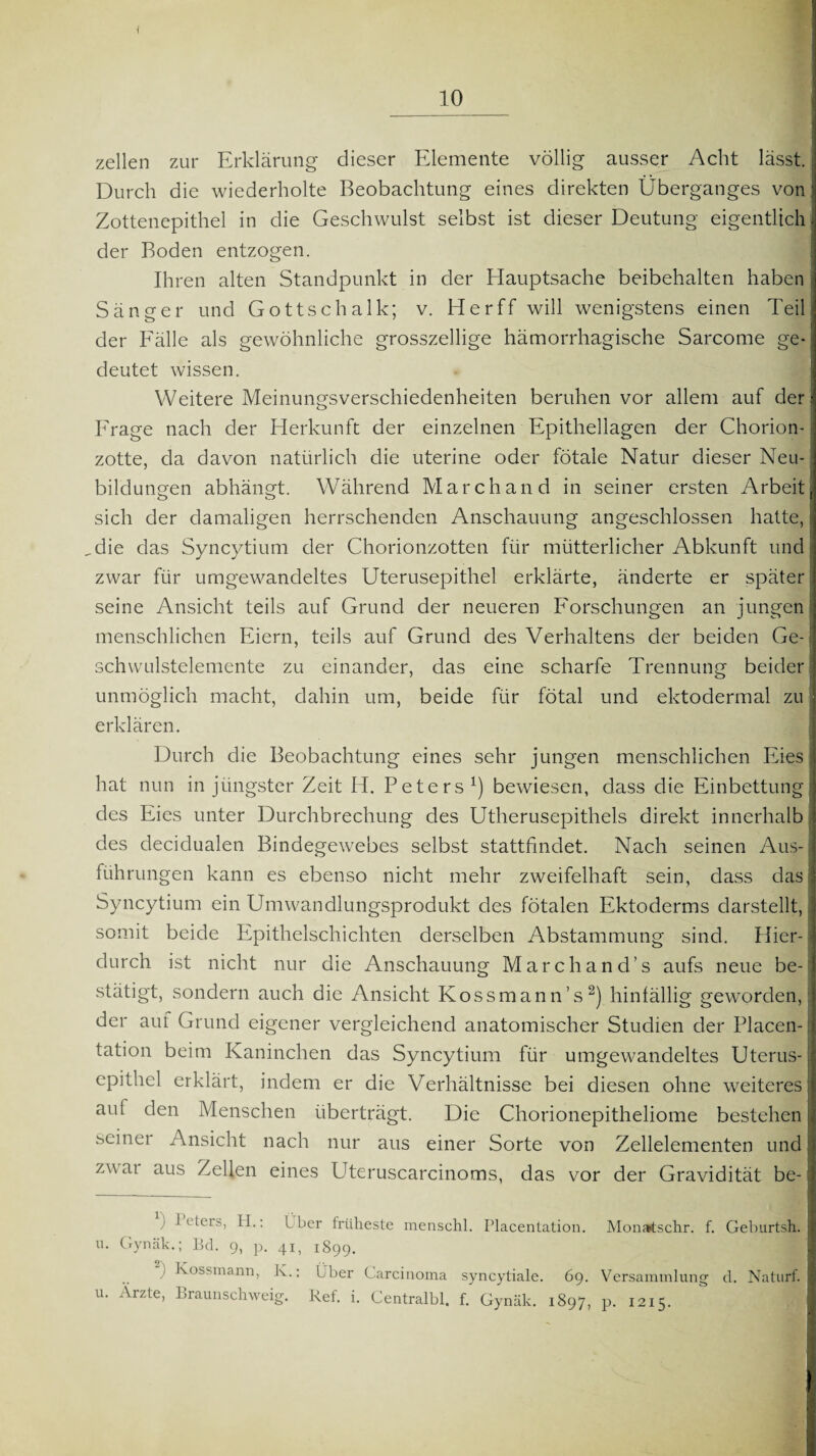 zellen zur Erklärung dieser Elemente völlig ausser Acht lässt. Durch die wiederholte Beobachtung eines direkten Überganges von ' Zottenepithel in die Geschwulst selbst ist dieser Deutung eigentlich, der Boden entzogen. Ihren alten Standpunkt in der Hauptsache beibehalten haben Sänger und Gottschalk; v. Herff will wenigstens einen Teil der Fälle als gewöhnliche grosszellige hämorrhagische Sarcome ge* deutet wissen. Weitere Meinungsverschiedenheiten beruhen vor allem auf der ! Frage nach der Herkunft der einzelnen Epithellagen der Chorion¬ zotte, da davon natürlich die uterine oder fötale Natur dieser Neu¬ bildungen abhängt. Während March and in seiner ersten Arbeit; sich der damaligen herrschenden Anschauung angeschlossen hatte, I ,die das Syncytium der Chorionzotten für mütterlicher Abkunft und zwar für umgewandeltes Uterusepithel erklärte, änderte er später seine Ansicht teils auf Grund der neueren Forschungen an jungen menschlichen Eiern, teils auf Grund des Verhaltens der beiden Ge- \ Schwulstelemente zu einander, das eine scharfe Trennung beider unmöglich macht, dahin um, beide für fötal und ektodermal zu erklären. Durch die Beobachtung eines sehr jungen menschlichen Eies hat nun in jüngster Zeit IT Peters1) bewiesen, dass die Einbettung I des Eies unter Durchbrechung des Utherusepithels direkt innerhalb : des decidualen Bindegewebes selbst stattfindet. Nach seinen Aus-1 führungen kann es ebenso nicht mehr zweifelhaft sein, dass das Syncytium ein Umwandlungsprodukt des fötalen Ektoderms darstellt, somit beide Epithelschichten derselben Abstammung sind. Hier¬ durch ist nicht nur die Anschauung Marchand’s aufs neue be¬ stätigt, sondern auch die Ansicht Kossmann’s2) hinfällig geworden der auf Grund eigener vergleichend anatomischer Studien der Placen- tation beim Kaninchen das Syncytium für umgewandeltes Uterus¬ epithel erklärt, indem er die Verhältnisse bei diesen ohne weiteres aut den Menschen überträgt. Die Chorionepitheliome bestehen .bcinei Ansicht nach nur aus einer Sorte von Zellelementen und zu ai aus Zellen eines Uteruscarcinoms, das vor der Gravidität be- * ; I eters, H.: Iber früheste menschl. Placentation. Monatschr. f. Geburtsh. u. Gynäk.; Bel. 9, p. 41, 1899. ■ ^ossmann, K.: Über Carcinoma syncytiale. 69. Versammlung d. Naturf. u. Ärzte, Braunschweig. Ref. i. Centralbl. f. Gynäk. 1897, p. 1215.