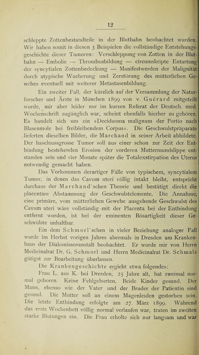 i 12 schleppte Zottenbestandteile in der Blutbahn beobachtet wurden. Wir haben somit in diesen 3 Beispielen die vollständige Entstehungs¬ geschichte dieser Tumoren: Verschleppung von Zotten in der Blut-' bahn — Embolie ■— Thrombusbildung — circumskripte Entartung der syncytialen Zottenbedeckung — Manifestwerden der Malignität durch atypische Wucherung und Zerstörung des mütterlichen Ge¬ webes eventuell mit weiterer Metastasenbildung. Ein zweiter Fall, der kürzlich auf der Versammlung der Natur-1 forscher und Ärzte in München 1899 von v. Guerard mitgeteilt wurde, mir aber leider nur im kurzen Referat der Deutsch, med. Wochenschrift zugänglich war, scheint ebenfalls hierher zu gehören. Es handelt sich um ein »Deciduoma malignum der Portio nach ? I Blasenmole bei freibleibendem Corpus«. Die Geschwulstpräparate.! .lieferten dieselben Bilder, die Marcliand in seiner Arbeit abbildete. Der haselnussgrosse Tumor soll aus einer schon zur Zeit der Ent- : bindung bestehenden Erosion der vorderen Muttermundslippe ent¬ standen sein und vier Monate später die Totalexstirpation des Uterus notwendig gemacht haben. Das Vorkommen derartiger Fälle von typischem, syncytialem Tumor, in denen das Cavum uteri völlig intakt bleibt, entspricht durchaus der M a r c h a n cP sehen Theorie und bestätigt direkt die placentare Abstammung der Geschwulstelemente. Die Annahme, I eine primäre, vom mütterlichen Gewebe ausgehende Geschwulst des Cavum uteri wäre vollständig mit der Placenta bei der Entbindung entfernt worden, ist bei der eminenten Bösartigkeit dieser Ge¬ schwülste unhaltbar. I Ein dem SchmorP sehen in vieler Beziehung analoger Fall wurde im Herbst vorigen Jahres abermals in Dresden am Kranken¬ haus der Diakonissenanstalt beobachtet. Er wurde mir von Herrn Medicinalrat Dr. G. Schmorl und Herrn Medicinalrat Dr. Schmalz gütigst zur Bearbeitung überlassen. Die Krankengeschichte ergiebt etwa folgendes: Frau L. aus K. bei Dresden, 25 Jahre alt, hat zweimal nor¬ mal geboren. Keine Fehlgeburten. Beide Kinder gesund. Der Mann, ebenso wie der Vater und der Bruder der Patientin sind gesund. Die Mutter soll an einem Magenleiden gestorben sein. Die letzte Entbindung erfolgte am 27. März 1899. Während das erste Wochenbett völlig normal verlaufen war, traten im zweiten starke Blutungen ein. Die Frau erholte sich nur langsam und war