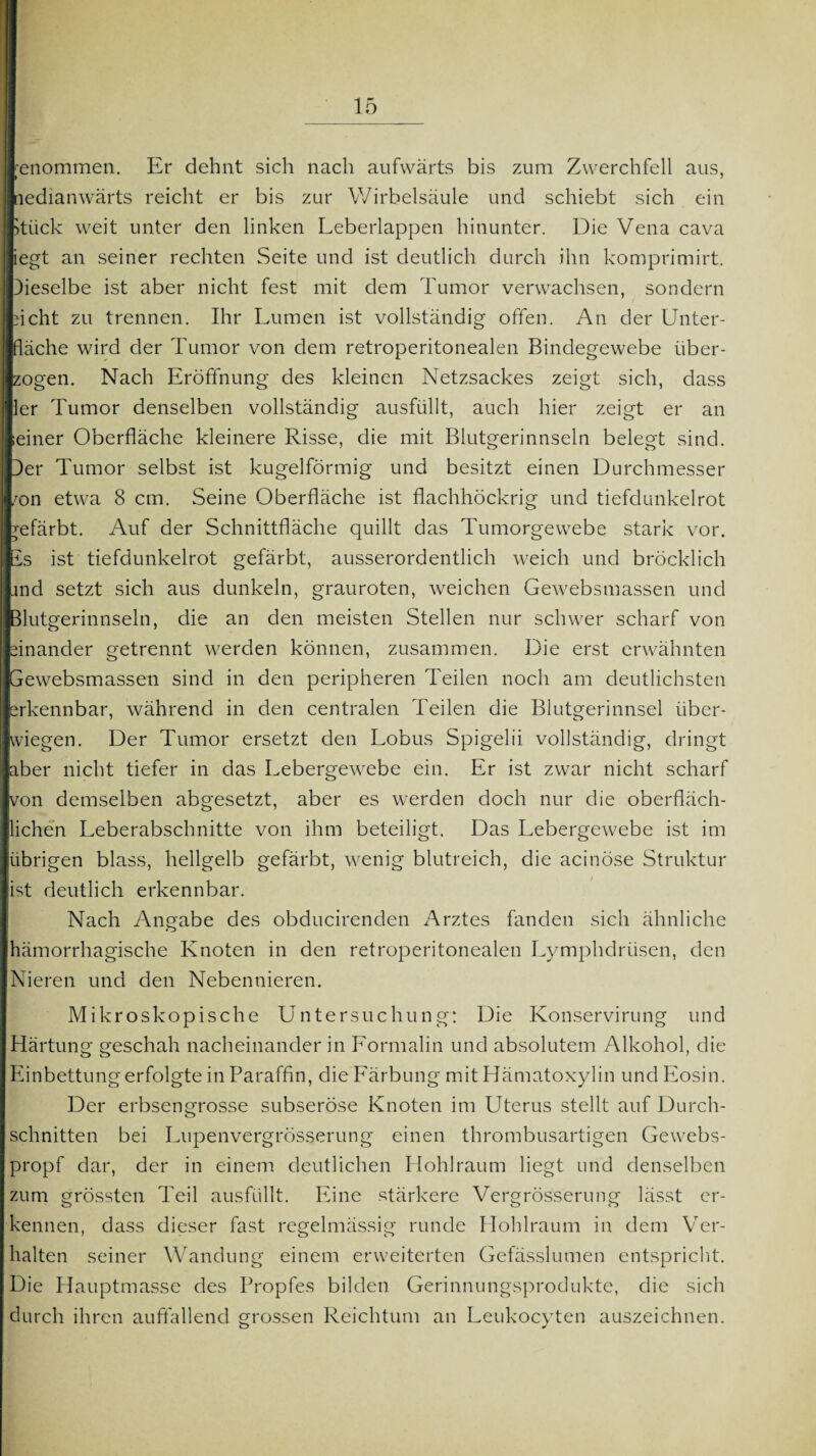 genommen. Er dehnt sich nach aufwärts bis zum Zwerchfell aus, nedianwärts reicht er bis zur Wirbelsäule und schiebt sich ein >tück weit unter den linken Leberlappen hinunter. Die Vena cava iegt an seiner rechten Seite und ist deutlich durch ihn komprimirt. Dieselbe ist aber nicht fest mit dem Tumor verwachsen, sondern ficht zu trennen. Ihr Lumen ist vollständig offen. An der Unter¬ fläche wird der Tumor von dem retroperitonealen Bindegewebe über¬ zogen. Nach Eröffnung des kleinen Netzsackes zeigt sich, dass ler Tumor denselben vollständig ausfüllt, auch hier zeigt er an Ieiner Oberfläche kleinere Risse, die mit Blutgerinnseln belegt sind. Der Tumor selbst ist kugelförmig und besitzt einen Durchmesser 'on etwa 8 cm. Seine Oberfläche ist flachhöckrig und tiefdunkelrot gefärbt. Auf der Schnittfläche quillt das Tumorgewebe stark vor. Is ist tiefdunkelrot gefärbt, ausserordentlich weich und bröcklich ind setzt sich aus dunkeln, grauroten, weichen Gewebsmassen und Ilutgerinnseln, die an den meisten Stellen nur schwer scharf von einander getrennt werden können, zusammen. Die erst erwähnten Gewebsmassen sind in den peripheren Teilen noch am deutlichsten erkennbar, während in den centralen Teilen die Blutgerinnsel über¬ wiegen. Der Tumor ersetzt den Lobus Spigelii vollständig, dringt aber nicht tiefer in das Lebergewebe ein. Er ist zwar nicht scharf von demselben abgesetzt, aber es werden doch nur die oberfläch¬ lichen Leberabschnitte von ihm beteiligt. Das Lebergewebe ist im übrigen blass, hellgelb gefärbt, wenig blutreich, die acinöse Struktur ist deutlich erkennbar. Nach Angabe des obducirenden Arztes fänden sich ähnliche hämorrhagische Knoten in den retroperitonealen Lymphdrüsen, den Nieren und den Nebennieren. Mikroskopische Untersuchung: Die Konservirung und Härtung geschah nacheinander in Formalin und absolutem Alkohol, die Einbettung erfolgte in Paraffin, die Färbung mitHämatoxylin und Eosin. Der erbsengrosse subseröse Knoten im Uterus stellt auf Durch¬ schnitten bei Lupenvergrösserung einen thrombusartigen Gewebs- propf dar, der in einem deutlichen Hohlraum liegt und denselben zum grössten Teil ausfüllt. Eine stärkere Vergrößerung lässt er¬ kennen, dass dieser fast regelmässig runde Hohlraum in dem Ver¬ halten seiner Wandung einem erweiterten Gefässlumen entspricht. Die Hauptmasse des Propfes bilden Gerinnungsprodukte, die sich durch ihren auffallend grossen Reichtum an Leukocyten auszeichnen.