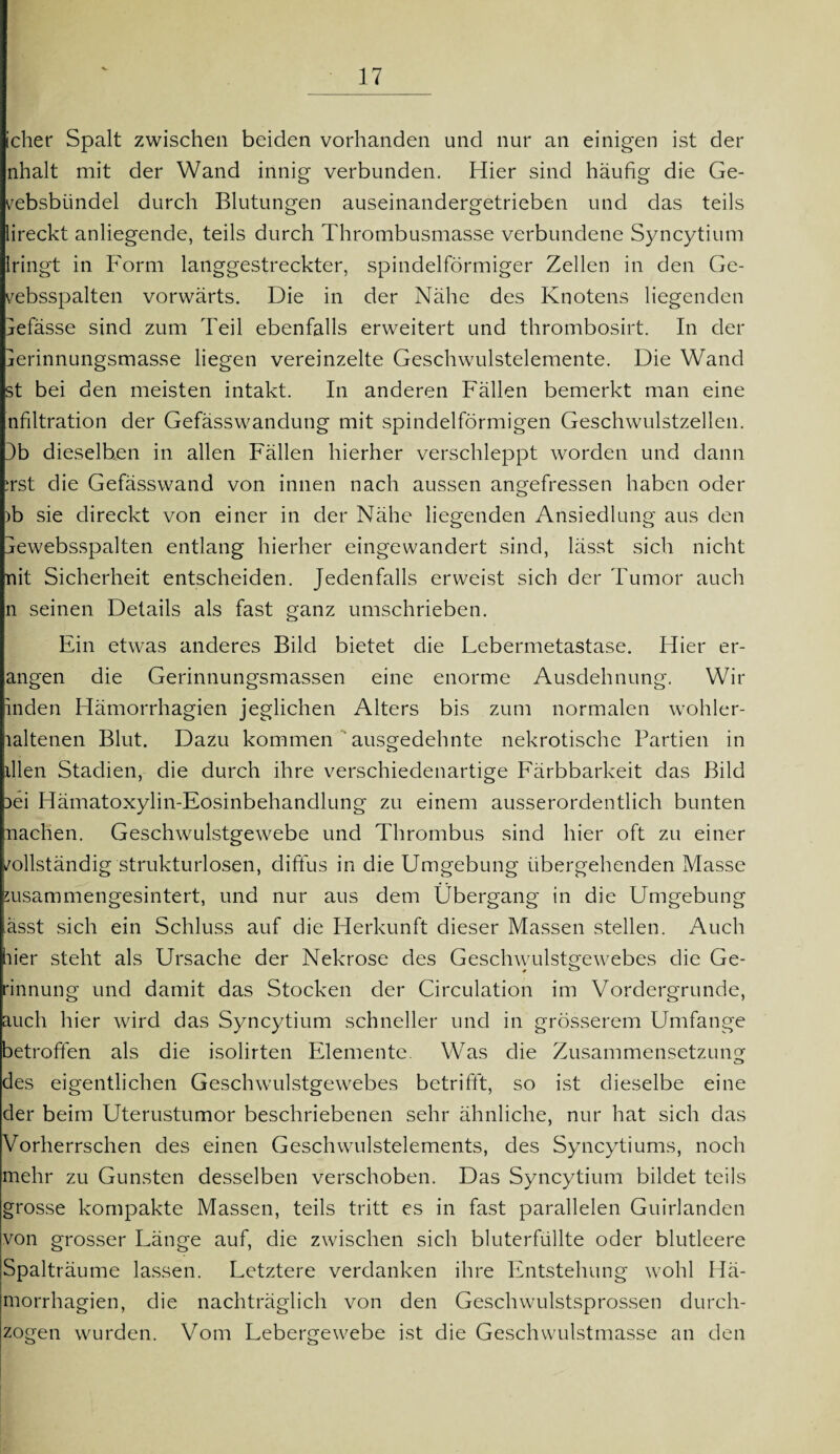 V icher Spalt zwischen beiden vorhanden und nur an einigen ist der nhalt mit der Wand innig verbunden. Hier sind häufig die Ge- vebsbiindel durch Blutungen auseinandergetrieben und das teils lireckt anliegende, teils durch Thrombusmasse verbundene Syncytium iringt in Form langgestreckter, spindelförmiger Zellen in den Ge- vebsspalten vorwärts. Die in der Nähe des Knotens liegenden lefässe sind zum Teil ebenfalls erweitert und thrombosirt. In der jerinnungsmasse liegen vereinzelte Geschwulstelemente. Die Wand st bei den meisten intakt. In anderen Fällen bemerkt man eine nfiltration der Gefässwandung mit spindelförmigen Geschwulstzellen. 3b dieselben in allen Fällen hierher verschleppt worden und dann :rst die Gefässwand von innen nach aussen angefressen haben oder )b sie clireckt von einer in der Nähe liegenden Ansiedlung aus den äewebsspalten entlang hierher eingewandert sind, lässt sich nicht nit Sicherheit entscheiden. Jedenfalls erweist sich der Tumor auch n seinen Details als fast ganz umschrieben. Ein etwas anderes Bild bietet die Lebermetastase. Hier er¬ äugen die Gerinnungsmassen eine enorme Ausdehnung. Wir inden Hämorrhagien jeglichen Alters bis zum normalen wohler- laltenen Blut. Dazu kommen ausgedehnte nekrotische Partien in illen Stadien, die durch ihre verschiedenartige Färbbarkeit das Bild }ei Hämatoxylin-Eosinbehandlung zu einem ausserordentlich bunten nachen. Geschwulstgewebe und Thrombus sind hier oft zu einer /ollständig strukturlosen, diffus in die Umgebung übergehenden Masse msammengesintert, und nur aus dem Übergang in die Umgebung üsst sich ein Schluss auf die Herkunft dieser Massen stellen. Auch hier steht als Ursache der Nekrose des Geschwulstgewebes die Ge- rinnung und damit das Stocken der Circulation im Vordergründe, auch hier wird das Syncytium schneller und in grösserem Umfange betroffen als die isolirten Elemente. Was die Zusammensetzung des eigentlichen Geschwulstgewebes betrifft, so ist dieselbe eine der beim Uterustumor beschriebenen sehr ähnliche, nur hat sich das Vorherrschen des einen Geschwulstelements, des Syncytiums, noch mehr zu Gunsten desselben verschoben. Das Syncytium bildet teils grosse kompakte Massen, teils tritt es in fast parallelen Guirlanden von grosser Länge auf, die zwischen sich bluterfüllte oder blutleere Spalträume lassen. Letztere verdanken ihre Entstehung wohl Hä¬ morrhagien, die nachträglich von den Geschwulstsprossen durch¬ zogen wurden. Vom Lebergewebe ist die Geschwulstmasse an den