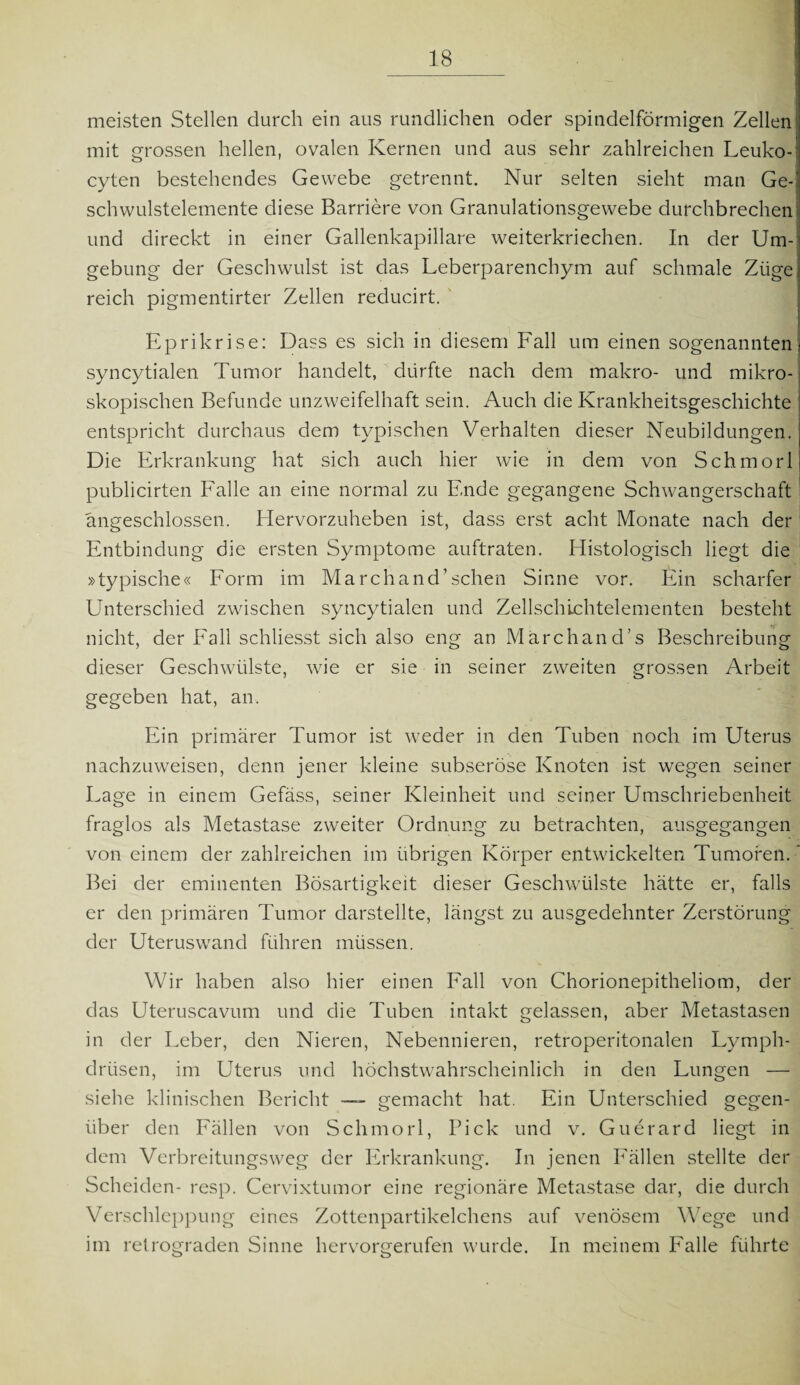 meisten Stellen durch ein aus rundlichen oder spindelförmigen Zellen mit grossen hellen, ovalen Kernen und aus sehr zahlreichen Leuko-' cyten bestehendes Gewebe getrennt. Nur selten sieht man Ge-1 Schwulstelemente diese Barriere von Granulationsgewebe durchbrechen und direckt in einer Gallenkapillare weiterkriechen. In der Um¬ gebung der Geschwulst ist das Leberparenchym auf schmale Züge reich pigmentirter Zellen reducirt. Eprikrise: Dass es sich in diesem Fall um einen sogenannten syncytialen Tumor handelt, dürfte nach dem makro- und mikro¬ skopischen Befunde unzweifelhaft sein. Auch die Krankheitsgeschichte entspricht durchaus dem typischen Verhalten dieser Neubildungen. Die Erkrankung hat sich auch hier wie in dem von Schmorl publicirten Falle an eine normal zu Ende gegangene Schwangerschaft angeschlossen. Hervorzuheben ist, dass erst acht Monate nach der Entbindung die ersten Symptome auftraten. Histologisch liegt die »typische« Form im March and1 sehen Sinne vor. Ein scharfer Unterschied zwischen syncytialen und Zellschichtelementen besteht nicht, der Fall schliesst sich also eng an Märchand’s Beschreibung dieser Geschwülste, wie er sie in seiner zweiten grossen Arbeit gegeben hat, an. Ein primärer Tumor ist weder in den Tuben noch im Uterus nachzuweisen, denn jener kleine subseröse Knoten ist wegen seiner Lage in einem Gefäss, seiner Kleinheit und seiner Umschriebenheit fraglos als Metastase zweiter Ordnung zu betrachten, ausgegangen von einem der zahlreichen im übrigen Körper entwickelten Tumoren.' Bei der eminenten Bösartigkeit dieser Geschwülste hätte er, falls er den primären Tumor darstellte, längst zu ausgedehnter Zerstörung der Uteruswand führen müssen. Wir haben also hier einen Fall von Chorionepitheliom, der das Uteruscavum und die Tuben intakt gelassen, aber Metastasen in der Leber, den Nieren, Nebennieren, retroperitonalen Lymph- drüsen, im Uterus und höchstwahrscheinlich in den Lungen — siehe klinischen Bericht — gemacht hat. Ein Unterschied gegen¬ über den Fällen von Schmorl, Pick und v. Guerard liegt in dem Verbreitungsweg der Erkrankung. In jenen Fällen stellte der Scheiden- resp. Cervixtumor eine regionäre Metastase dar, die durch Verschleppung eines Zottenpartikelchens auf venösem Wege und im retrograden Sinne hervorgerufen wurde. In meinem Falle führte