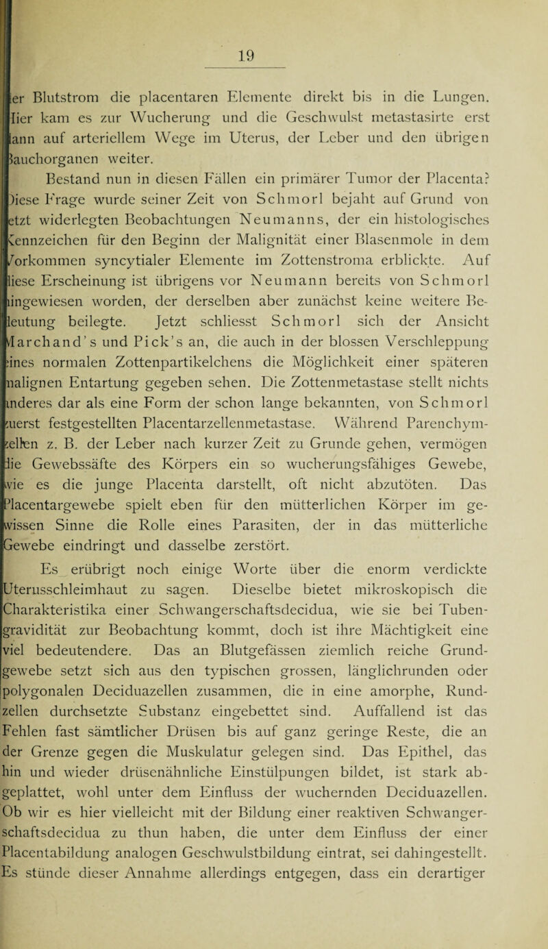 ier Blutstrom die placentaren Elemente direkt bis in die Lungen. Iier kam es zur Wucherung und die Geschwulst metastasirte erst lann auf arteriellem Wege im Uterus, der Leber und den übrigen lauchorganen weiter. Bestand nun in diesen Fällen ein primärer Tumor der Placenta? )iese Frage wurde seiner Zeit von Schmorl bejaht auf Grund von etzt widerlegten Beobachtungen Neumanns, der ein histologisches Cennzeichen für den Beginn der Malignität einer Blasenmole in dem /orkommen syncytialer Elemente im Zottenstroma erblickte. Auf liese Erscheinung ist übrigens vor Neu mann bereits von Schmorl angewiesen worden, der derselben aber zunächst keine weitere Be- leutung beilegte. Jetzt schliesst Schmorl sich der Ansicht darchand’s und Pick’s an, die auch in der blossen Verschleppung änes normalen Zottenpartikelchens die Möglichkeit einer späteren nalignen Entartung gegeben sehen. Die Zottenmetastase stellt nichts inderes dar als eine Form der schon lange bekannten, von Schmorl merst festgestellten Placentarzellenmetastase. Während Parenchym¬ selfen z. B. der Leber nach kurzer Zeit zu Grunde gehen, vermögen die Gewebssäfte des Körpers ein so wucherungsfähiges Gewebe, vie es die junge Placenta darstellt, oft nicht abzutöten. Das Placentargewebe spielt eben für den mütterlichen Körper im ge¬ wissen Sinne die Rolle eines Parasiten, der in das mütterliche Gewebe eindringt und dasselbe zerstört. Es erübrigt noch einige Worte über die enorm verdickte Uterusschleimhaut zu sagen. Dieselbe bietet mikroskopisch die Charakteristika einer Schwangerschaftsdecidua, wie sie bei Tuben¬ gravidität zur Beobachtung kommt, doch ist ihre Mächtigkeit eine viel bedeutendere. Das an Blutgefässen ziemlich reiche Grund¬ gewebe setzt sich aus den typischen grossen, länglichrunden oder Ipolygonalen Deciduazellen zusammen, die in eine amorphe, Rund¬ zellen durchsetzte Substanz eingebettet sind. Auffallend ist das Fehlen fast sämtlicher Drüsen bis auf ganz geringe Reste, die an der Grenze gegen die Muskulatur gelegen sind. Das Epithel, das hin und wieder drüsenähnliche Einstülpungen bildet, ist stark ab¬ geplattet, wohl unter dem Einfluss der wuchernden Deciduazellen. Ob wir es hier vielleicht mit der Bildung einer reaktiven Schwanger¬ schaftsdecidua zu thun haben, die unter dem Einfluss der einer Placentabildung analogen Geschwulstbildung eintrat, sei dahingestellt. Es stünde dieser Annahme allerdings entgegen, dass ein derartiger