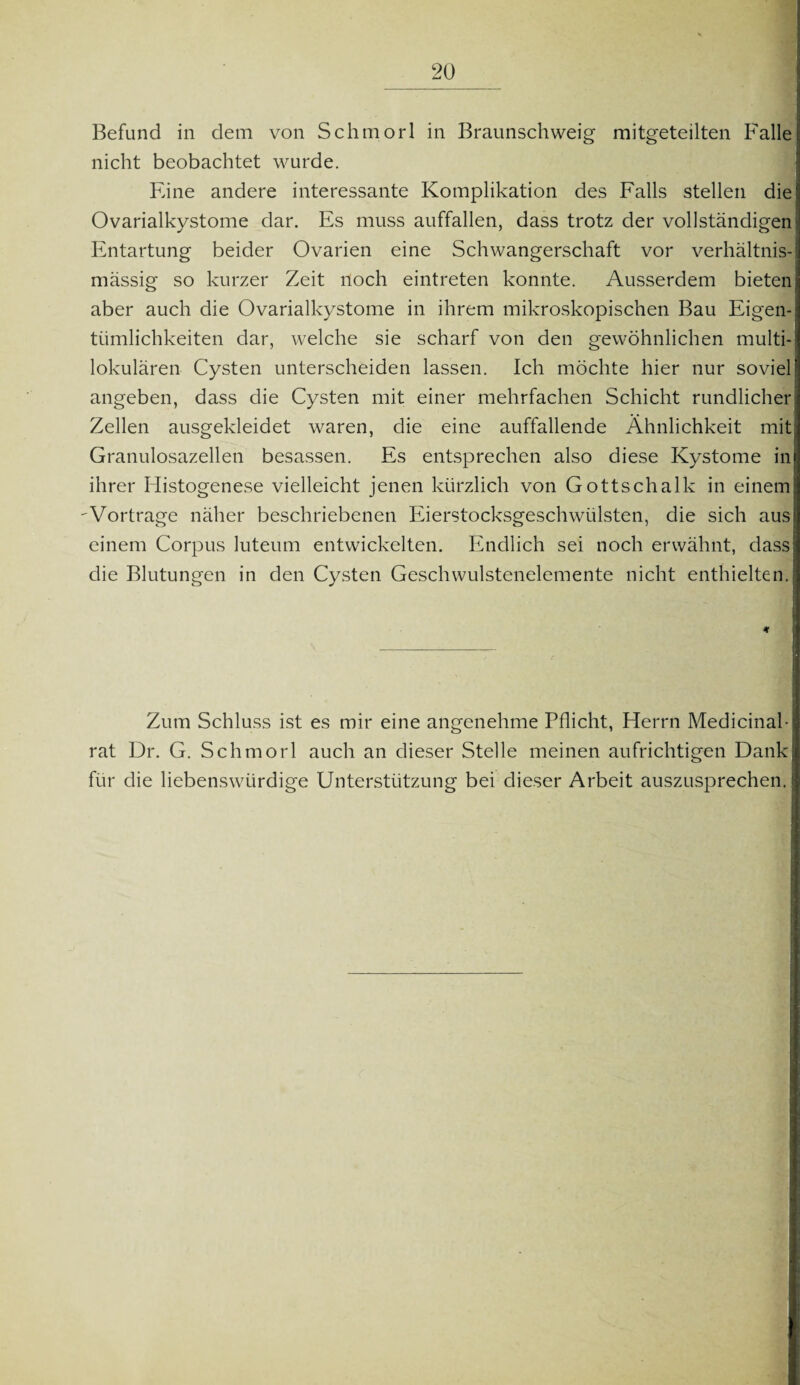 Befund in dem von Schmorl in Braunschweig mitgeteilten Falle nicht beobachtet wurde. Eine andere interessante Komplikation des Falls stellen die Ovarialkystome dar. Es muss auffallen, dass trotz der vollständigen Entartung beider Ovarien eine Schwangerschaft vor verhältnis¬ mässig so kurzer Zeit noch eintreten konnte. Ausserdem bieten aber auch die Ovarialkystome in ihrem mikroskopischen Bau Eigen¬ tümlichkeiten dar, welche sie scharf von den gewöhnlichen multi- lokulären Cysten unterscheiden lassen. Ich möchte hier nur soviel angeben, dass die Cysten mit einer mehrfachen Schicht rundlicher Zellen ausgekleidet waren, die eine auffallende Ähnlichkeit mit Granulosazellen besassen. Es entsprechen also diese Kystome in ihrer Histogenese vielleicht jenen kürzlich von Gottschalk in einem 'Vortrage näher beschriebenen Eierstocksgeschwülsten, die sich aus einem Corpus luteum entwickelten. Endlich sei noch erwähnt, dass die Blutungen in den Cysten Geschwulstenelemente nicht enthielten. Zum Schluss ist es mir eine angenehme Pflicht, Herrn Medicinah rat Dr. G. Schmorl auch an dieser Stelle meinen aufrichtigen Dank für die liebenswürdige Unterstützung bei dieser Arbeit auszusprechen.
