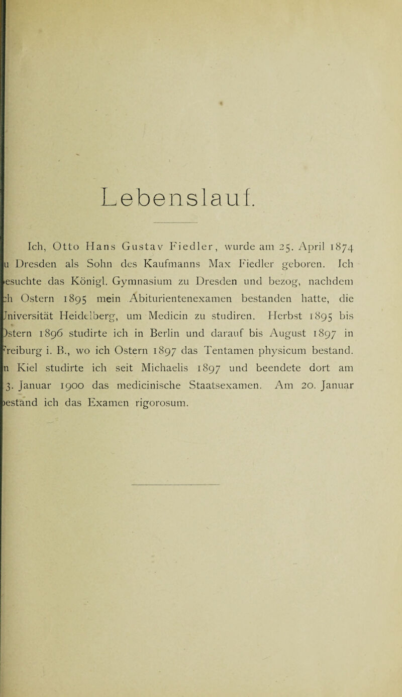 Lebenslauf Ich, Otto Hans Gustav Fiedler, wurde am 25. April 1874 u Dresden als Sohn des Kaufmanns Max Fiedler geboren. Ich esuchte das Königl. Gymnasium zu Dresden und bezog, nachdem :h Ostern 1895 mein Abiturientenexamen bestanden hatte, die Jniversität Heidelberg, um Medicin zu studiren. Herbst 1895 bis )stern 1896 studirte ich in Berlin und darauf bis August 1897 in ueiburg i. B., wo ich Ostern 1897 das Tentamen physicum bestand, n Kiel studirte ich seit Michaelis 1897 u°d beendete dort am 3. Januar 1900 das medicinische Staatsexamen. Am 20. Januar gestand ich das Examen rigorosum.