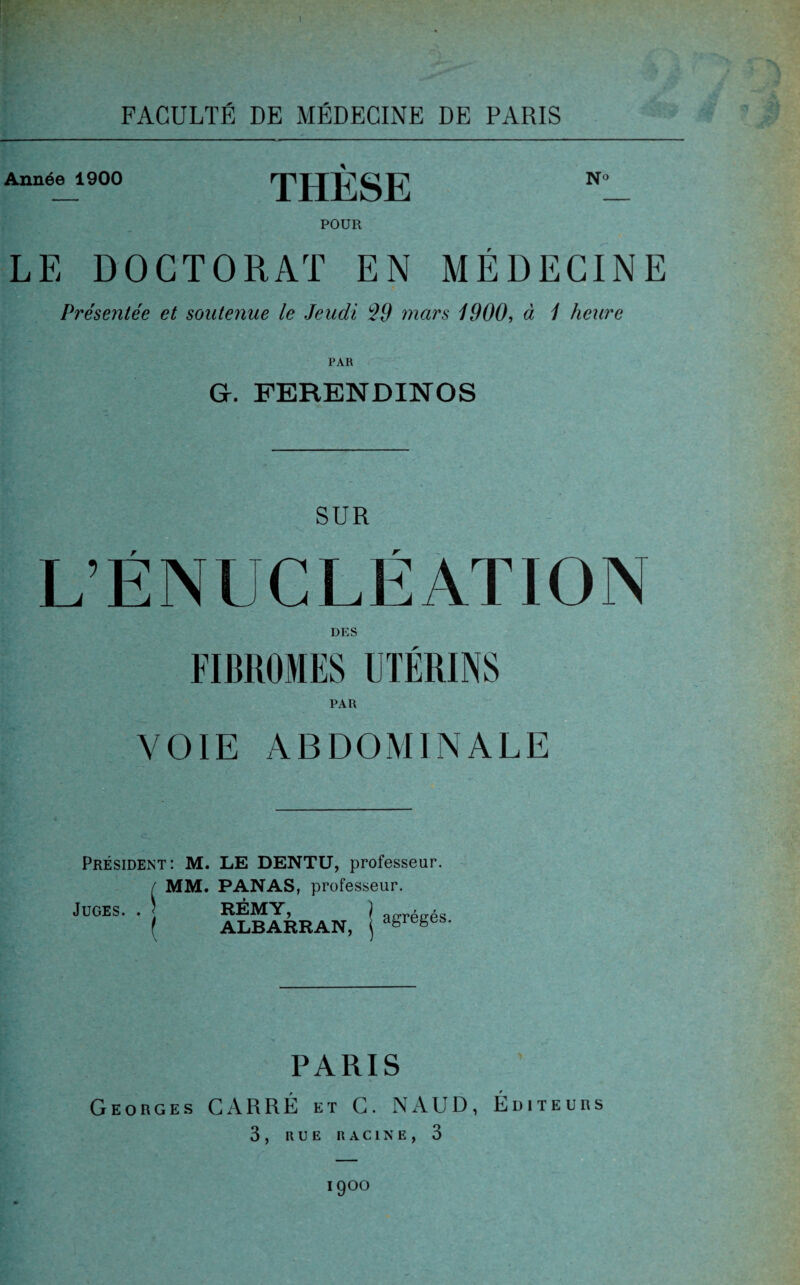 1 FACULTÉ DE MÉDECINE DE PARIS Année 1900 THÈSE N° POUR LE DOCTORAT EN MÉDECINE Présentée et soutenue le Jeudi $9 mars 1900, à 1 heure PAR G. FERENDINOS SUR L’ÉNUCLÉATION DES FIBROMES UTÉRINS PAR VOIE ABDOMINALE Président: M. LE DENTU, professeur. f MM. PANAS, professeur. . . 5 RÉMY, f ALBARRAN, Juges agrégés. PARIS Georges CARRÉ et C. N AUD, Éditeurs 3 , RUE RACINE, 3 1900