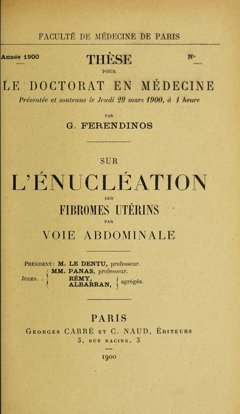 Année 1900 THÈSE POUR N® LE DOCTORAT EN MÉDECINE Présentée et soutenue le Jeudi 29 mars 1900, à 1 heure PAR G. FERENDINOS SUR L’ÉNUCLÉATION DES FIBROMES UTÉRINS VOIE ABDOMINALE Président: M. LE DENTU, professeur. I MM. PANAS, professeur. Juges. . RÉMY, ALBARRAN, agrégés. PARIS Georges CARRÉ et C. NAUD, Éditeurs 3, RUE RACINE, 3 I9°0