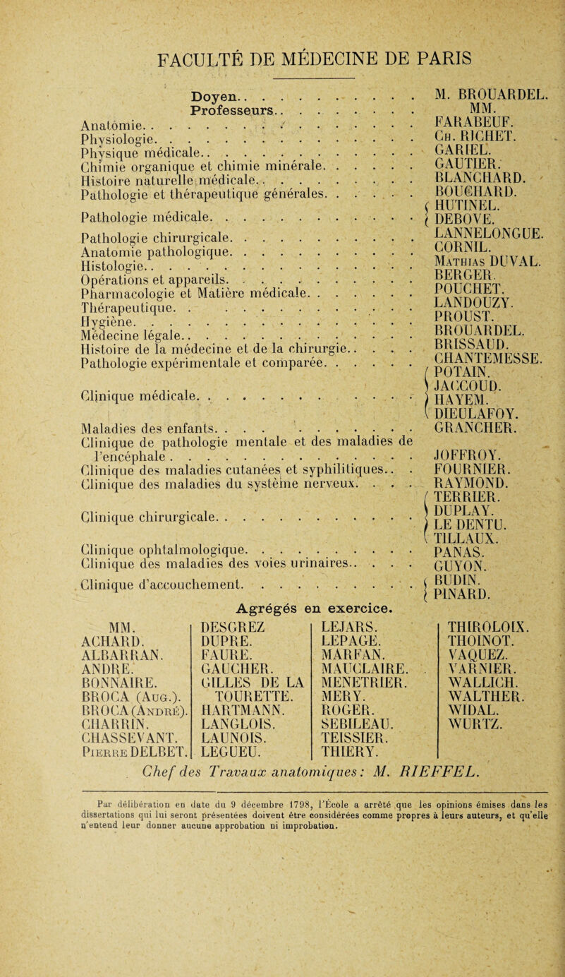 Doyen. Professeurs.. Anatomie.*. Physiologie.. Physique médicale. Chimie organique et chimie minérale. Histoire naturelle médicale. Pathologie et thérapeutique générales. . ... . Pathologie médicale. Pathologie chirurgicale. . .. Anatomie pathologique. Histologie... Opérations et appareils. Pharmacologie et Matière médicale. Thérapeutique. . .. . . Hygiène.. Médecine légale.. . ... Histoire de la médecine et de la chirurgie. Pathologie expérimentale et comparée. Clinique médicale. .. . . . . Maladies des enfants. ... .. • Clinique de pathologie mentale et des maladies de l’encéphale. Clinique des maladies cutanées et syphilitiques.. . Clinique des maladies du système nerveux. . . . Clinique chirurgicale. Clinique ophtalmologique.. Clinique des maladies des voies urinaires. Clinique d’accouchement.. Agrégés en exercice. M. BROUARDEL. MM. FARABEUF. Ch. RICHET. GARIEL. GAUTIER. BLANCHARD. BOUCHARD. HUTINEL. DEBOVE. LANNELONGUE. CORNIL. Mathias DU VAL. BERGER POUCHET. LANDOUZY. PROUST. BROUARDEL. BRISSAUD. CHANTEMESSE. POTAIN. JACCOUD. HAYEM. DIEULAFOY. GRANCITER. JOFFROY. FOURNIER. RAYMOND. TERRIER. DUPLAY. LE DENTU. T1LLAUX. PANAS. GUYON. BUDIN. PINARD. MM. DESGREZ LEJARS. ACHARD. DUPRE. LEPAGE. ALBARRAN. FAURE. MARFAN. ANDRE. GAUCHER. MAUCLA1RE. BONNAIRE. GILLES DE LA MENETRIER. BROCA (Aug.). TOURETTE. MERY. BROGA (André). HARTMANN. ROGER. CHARR1N. LANGLOIS. SEBILEAU. CHASSEVANT. LAUNOIS. TEISSIER. Pierre DELBET. LEGUEU. THIERY. TIHR0L01X. THOINOT. VAQUEZ. V ARN1ER. WALLICH. WALTHER. WIDAL. WURTZ. Chef des Travaux anatomiques : M. RIEFFEL. Par délibération en date du 9 décembre 1798, l’École a arrêté que les opinions émises dans les dissertations qui lui seront présentées doivent être considérées comme propres à leurs auteurs, et qu’elle u’eutend leur donner aucune approbation ni improbation.