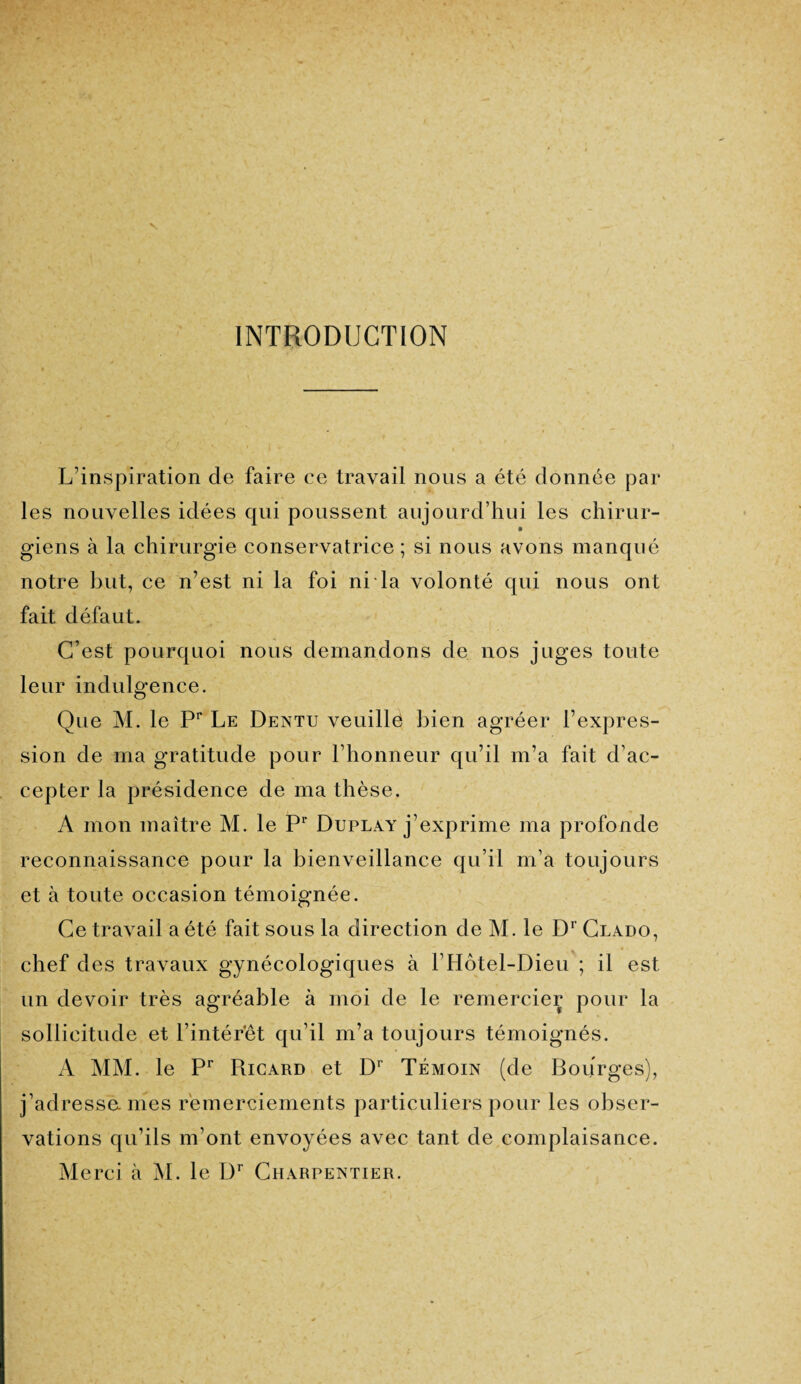 INTRODUCTION L’inspiration de faire ce travail nous a été donnée par les nouvelles idées qui poussent aujourd’hui les chirur- giens à la chirurgie conservatrice ; si nous avons manqué notre but, ce n’est ni la foi ni la volonté qui nous ont fait défaut. C’est pourquoi nous demandons de nos juges toute leur indulgence. Que M. le Pr Le Dentu veuille bien agréer l’expres¬ sion de ma gratitude pour l’honneur qu’il m’a fait d’ac¬ cepter la présidence de ma thèse. A mon maître M. le Pr Duplay j’exprime ma profonde reconnaissance pour la bienveillance qu’il m’a toujours et à toute occasion témoignée. Ce travail a été fait sous la direction de M. le Dr Clado, chef des travaux gynécologiques à l’Hôtel-Dieu ; il est un devoir très agréable à moi de le remercier pour la sollicitude et l’intérêt qu’il m’a toujours témoignés. A MM. le Pr Rjcard et Dr Témoin (de Bourges), j’adressames remerciements particuliers pour les obser¬ vations qu’ils m’ont envoyées avec tant de complaisance. Merci à M. le Dr Charpentier.
