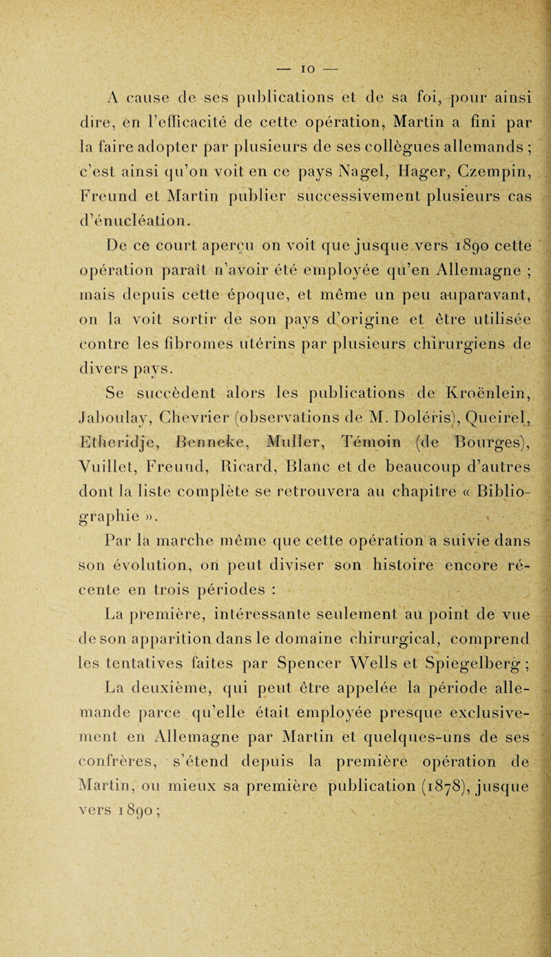 A cause de ses publications et de sa foi, pour ainsi dire, en l'efficacité de cette opération, Martin a fini par la faire adopter par plusieurs de ses collègues allemands ; c’est ainsi qu’on voit en ce pays Na gel, Hager, Czempin, Freund et Martin publier successivement plusieurs cas d’énucléation. De ce court aperçu on voit que jusque vers 1890 cette opération paraît n’avoir été employée qu’en Allemagne ; mais depuis cette époque, et même un peu auparavant, on la voit sortir de son pays d’origine et être utilisée contre les fibromes utérins par plusieurs chirurgiens de divers pays. Se succèdent alors les publications de Kroënlein, Jaboulay, Chevrier (observations de M. Doléris), Queirel, Etheridje, Benneke, Muller, Témoin (de Bourges), Vuillet, Freund, Ricard, Blanc et de beaucoup d’autres dont la liste complète se retrouvera au chapitre « Biblio¬ graphie ». Par là marche même que cette opération a suivie dans son évolution, on peut diviser son histoire encore ré¬ cente en trois périodes : La première, intéressante seulement au point de vue de son apparition dans le domaine chirurgical, comprend les tentatives faites par Spencer Wells et Spiegelberg ; La deuxième, qui peut être appelée la période alle¬ mande parce qu’elle était employée presque exclusive¬ ment en Allemagne par Martin et quelques-uns de ses confrères, s’étend depuis la première opération de Martin, ou mieux sa première publication (1878), jusque vers 1890 ;