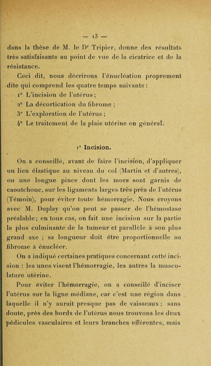 t3 — dans la thèse de M. le T)r Tripier, donne des résultats très satisfaisants au point de vue de la cicatrice et de la résistance. Ceci dit, nous décrirons l’énucléation proprement dite qui comprend les quatre temps suivants : i° L’incision de l’utérus; 2° La décortication du fibrome ; 3° L’exploration de F utérus ; 4° Le traitement de la plaie utérine en général. i° Incision. • On a conseillé, avant de faire l’incision, d’appliquer un lien élastique au niveau du col (Martin et d’autres), ou une longue pince dont les mors sont garnis de caoutchouc, sur les ligaments larges très près de l’utérus (Témoin), pour éviter toute hémorragie. Nous croyons avec M. Duplay qu’on peut se passer de l’hémostase préalable; en tous cas, on fait une incision sur la partie la plus culminante de la tumeur et parallèle à son plus grand axe ; sa longueur doit être proportionnelle au fibrome à énucléer. On a indiqué certaines pratiques concernant cette inci¬ sion : les unes visent l’hémorragie, les autres la muscu¬ lature utérine. Pour éviter l’hémorragie, on a conseillé d’inciser l’utérus sur la ligne médiane, car c’est une région dans laquelle il n’y aurait presque pas de vaisseaux ; sans doute, près des bords de l’utérus nous trouvons les deux pédicules vasculaires et leurs branches efférentes, mais