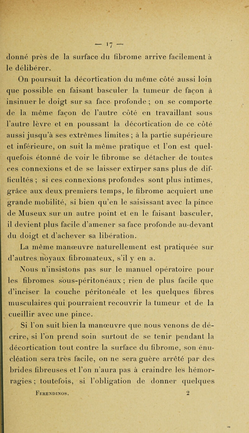 donné près de la surface du fibrome arrive facilement à le délibérer. On poursuit la décortication du même côté aussi loin que possible en faisant basculer la tumeur de façon à insinuer le doigt sur sa face profonde ; on se comporte de la même façon de l’autre côté en travaillant sous l’autre lèvre et en poussant la décortication de ce côté aussi jusqu’à ses extrêmes limites; à la partie supérieure et inférieure, on suit la même pratique et l’on est quel¬ quefois étonné de voir le fibrome se détacher de toutes ces connexions et de se laisser extirper sans plus de dif¬ ficultés ; si ces connexions profondes sont plus intimes, grâce aux deux premiers temps, le fibrome acquiert une grande mobilité, si bien qu’en le saisissant avec la pince de Museux sur un autre point et en le faisant basculer, il devient plus facile d’amener sa face profonde au-devant du doigt et d’achever sa libération. La même manœuvre naturellement est pratiquée sur d’autres noyaux fibromateux, s’il y en a. Nous n’insistons pas sur le manuel opératoire pour les fibromes sous-péritonéaux ; rien de plus facile que d’inciser la couche péritonéale et les quelques fibres musculaires qui pourraient recouvrir la tumeur et de la cueillir avec une pince. Si l’on suit bien la manœuvre que nous venons de dé¬ crire, si l’on prend soin surtout de se tenir pendant la décortication tout contre la surface du fibrome, son énu¬ cléation sera très facile, on ne sera guère arrêté par des brides fibreuses et l’on n’aura pas à craindre les hémor¬ ragies ; toutefois, si l’obligation de donner quelques Ff.RETS’DINOS, 2