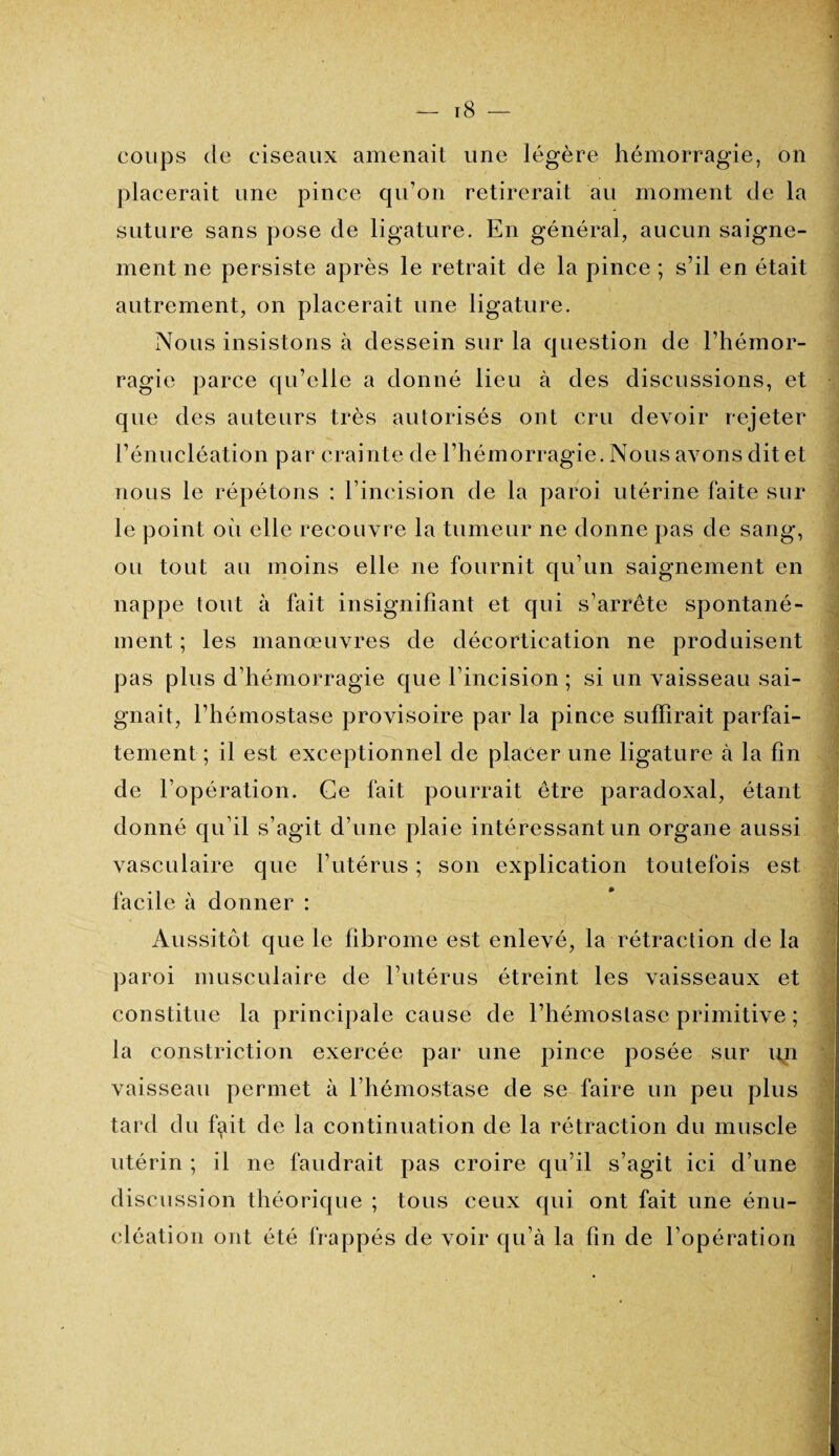 coups de ciseaux amenait une légère hémorragie, on placerait une pince qu’on retirerait au moment de la suture sans pose de ligature. En général, aucun saigne¬ ment ne persiste après le retrait de la pince ; s’il en était autrement, on placerait une ligature. Nous insistons à dessein sur la question de l’hémor¬ ragie parce qu’elle a donné lieu à des discussions, et que des auteurs très autorisés ont cru devoir rejeter l’énucléation par crainte de l’hémorragie. Nous avons dit et nous le répétons : l’incision de la paroi utérine faite sur le point où elle recouvre la tumeur ne donne pas de sang, ou tout au moins elle ne fournit qu’un saignement en nappe tout à fait insignifiant et qui s’arrête spontané¬ ment ; les manœuvres de décortication ne produisent pas plus d’hémorragie que l’incision ; si un vaisseau sai¬ gnait, l’hémostase provisoire par la pince suffirait parfai¬ tement; il est exceptionnel de placer une ligature à la fin de l’opération. Ce fait pourrait être paradoxal, étant donné qu’il s’agit d’une plaie intéressant un organe aussi vasculaire que l’utérus ; son explication toutefois est facile à donner : Aussitôt que le fibrome est enlevé, la rétraction de la paroi musculaire de l’utérus étreint les vaisseaux et constitue la principale cause de l’hémostase primitive ; la constriction exercée par une pince posée sur un vaisseau permet à l’hémostase de se faire un peu plus tard du fçùt de la continuation de la rétraction du muscle utérin ; il ne faudrait pas croire qu’il s’agit ici d’une discussion théorique ; tous ceux qui ont fait une énu¬ cléation ont été frappés de voir qu’à la fin de l’opération