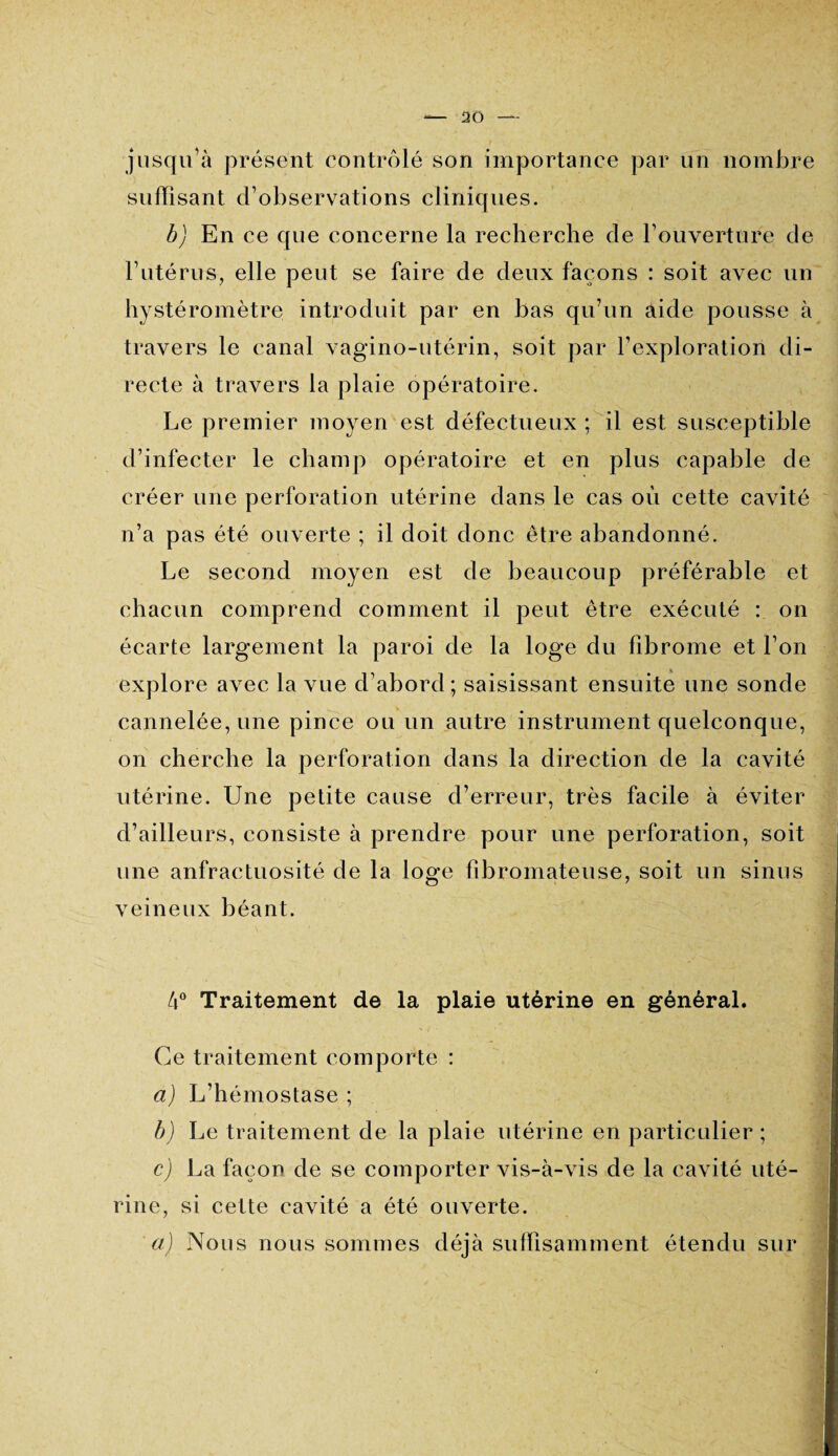 jusqu’à présent contrôlé son importance par un nombre suffisant d’observations cliniques. b) En ce que concerne la recherche de l’ouverture de l’utérus, elle peut se faire de deux façons : soit avec un hystéromètre introduit par en bas qu’un aide pousse à travers le canal vagino-utérin, soit par l’exploration di¬ recte à travers la plaie opératoire. Le premier moyen est défectueux ; il est susceptible d’infecter le champ opératoire et en plus capable de créer une perforation utérine dans le cas où cette cavité n’a pas été ouverte ; il doit donc être abandonné. Le second moyen est de beaucoup préférable et chacun comprend comment il peut être exécuté : on écarte largement la paroi de la loge du fibrome et l’on explore avec la vue d’abord ; saisissant ensuite une sonde cannelée, une pince ou un autre instrument quelconque, on cherche la perforation dans la direction de la cavité utérine. Une petite cause d’erreur, très facile à éviter d’ailleurs, consiste à prendre pour une perforation, soit une anfractuosité de la loge fibromateuse, soit un sinus veineux béant. 4° Traitement de la plaie utérine en général. Ce traitement comporte : a) L’hémostase ; b) Le traitement de la plaie utérine en particulier ; c) La façon de se comporter vis-à-vis de la cavité uté¬ rine, si celte cavité a été ouverte. a) Nous nous sommes déjà suffisamment étendu sur