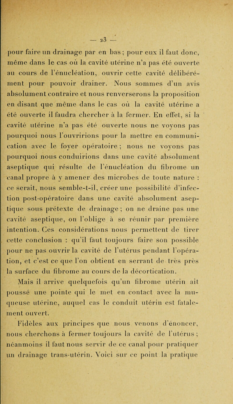 pour faire un drainage par en bas ; pour eux il faut donc, même dans le cas où la cavité utérine n’a pas été ouverte au cours de rénucléation, ouvrir cette cavité délibéré¬ ment pour pouvoir drainer. Nous sommes d’un avis absolument contraire et nous renverserons la proposition en disant que même dans le cas où la cavité utérine a été ouverte il faudra chercher à la fermer. En effet, si la cavité utérine n’a pas été ouverte nous ne voyons pas pourquoi nous l’ouvririons pour la mettre en communi¬ cation avec le foyer opératoire ; nous ne voyons pas pourquoi nous conduirions dans une cavité absolument aseptique qui résulte de l’énucléation du fibrome un canal propre à y amener des microbes de toute nature : ce serait, nous semble-t-il, créer une possibilité d’infec¬ tion post-opératoire dans une cavité absolument asep¬ tique sous prétexte de drainage ; on ne draine pas une cavité aseptique, on l’oblige à se réunir par première intention. Ces considérations nous permettent de tirer cette conclusion : qu’il faut toujours faire son possible pour ne pas ouvrir la cavité de l’utérus pendant l’opéra¬ tion, et c’est ce que l’on obtient en serrant de très près la surface du fibrome au cours de la décortication. M ais il arrive quelquefois qu’un fibrome utérin ait poussé une pointe qui le met en contact avec la mu¬ queuse utérine, auquel cas le conduit utérin est fatale¬ ment ouvert. Fidèles aux principes que nous venons d’énoncer, nous cherchons à fermer toujours la cavité de l'utérus ; néanmoins il faut nous servir de ce canal pour pratiquer un drainage trans-utérin. Voici sur ce point la pratique