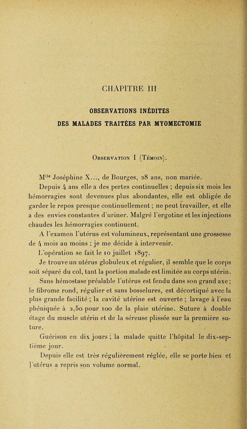 CHAPITRE III OBSERVATIONS INÉDITES DES MALADES TRAITÉES PAR MYOMECTOMIE Observation I (Témoin). Mlle Joséphine X..., de Bourges, 28 ans, non mariée. Depuis 4 ans elle a des pertes continuelles ; depuis six mois les hémorragies sont devenues plus abondantes, elle est obligée de garder le repos presque continuellement ; ne peut travailler, et elle a des envies constantes d’uriner. Malgré l’ergotine et les injections chaudes les hémorragies continuent. A l’examen l'utérus est volumineux, représentant une grossesse de 4 mois au moins ; je me décide à intervenir. L’opération se fait le 10 juillet 1897. Je trouve un utérus globuleux et régulier, il semble que le corps soit séparé du col, tant la portion malade est limitée au corps utérin. Sans hémostase préalable l’utérus est fendu dans son grand axe ; le fibrome rond, régulier et sans bosselures, est décortiqué avec la plus grande facilité ; la cavité utérine est ouverte ; lavage à l'eau phéniquée à 2,5o pour 100 de la plaie utérine. Suture à double étage du muscle utérin et de la séreuse plissée sur la première su¬ ture. Guérison en dix jours ; la malade quitte l’hôpital le dix-sep¬ tième jour. Depuis elle est très régulièrement réglée, elle se porte bien ef l'utérus a repris son volume normal.