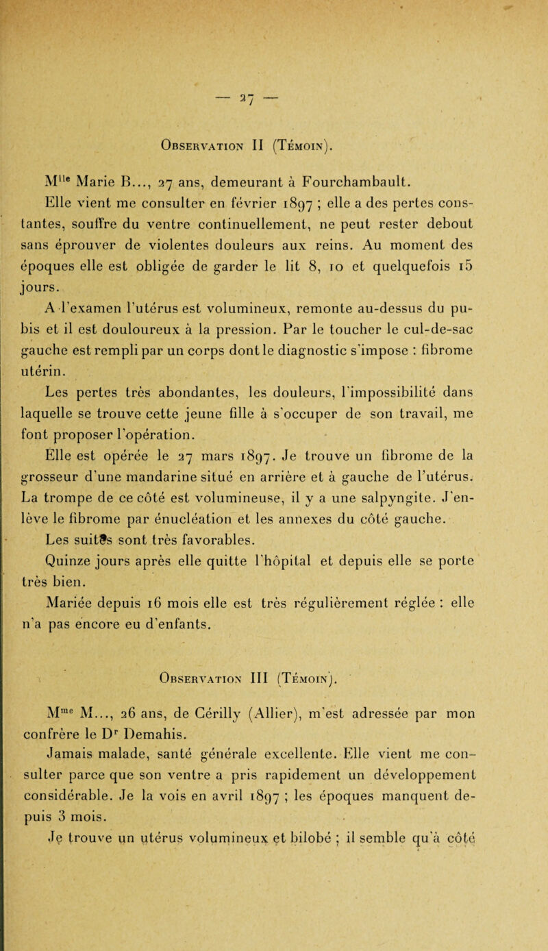 MUe Marie B..., 27 ans, demeurant à Fourchambault. Elle vient me consulter en février 1897 ; elle a des pertes cons¬ tantes, souffre du ventre continuellement, ne peut rester debout sans éprouver de violentes douleurs aux reins. Au moment des époques elle est obligée de garder le lit 8, 10 et quelquefois i5 jours. A l'examen l’utérus est volumineux, remonte au-dessus du pu¬ bis et il est douloureux à la pression. Par le toucher le cul-de-sac gauche est rempli par un corps dont le diagnostic s'impose : fibrome utérin. Les pertes très abondantes, les douleurs, l'impossibilité dans laquelle se trouve cette jeune fille à s'occuper de son travail, me font proposer l'opération. Elle est opérée le 27 mars 1897. Je trouve un fibrome de la grosseur d'une mandarine situé en arrière et à gauche de l’utérus. La trompe de ce côté est volumineuse, il y a une salpyngite. J'en¬ lève le fibrome par énucléation et les annexes du côté gauche. Les suites sont très favorables. Quinze jours après elle quitte l’hôpital et depuis elle se porte très bien. Mariée depuis 16 mois elle est très régulièrement réglée : elle 11'a pas encore eu d'enfants. Observation III (Témoin). Mme M..., 26 ans, de Cérilly (Allier), m’est adressée par mon confrère le Dr Demahis. Jamais malade, santé générale excellente. Elle vient me con¬ sulter parce que son ventre a pris rapidement un développement considérable. Je la vois en avril 1897 ; les époques manquent de¬ puis 3 mois. Je trouve un utérus volumineux et bilobé ; il semble qu'à côté